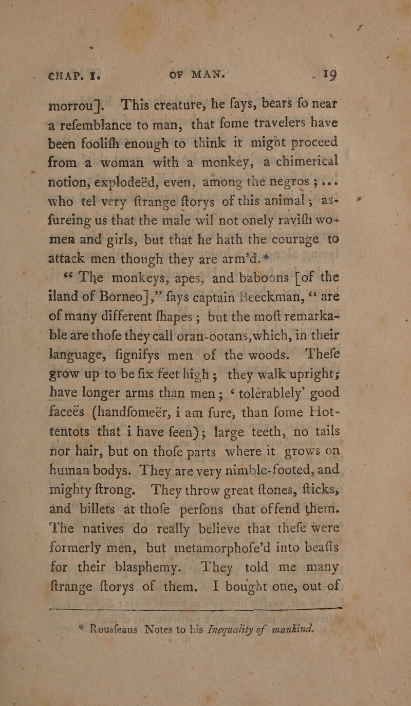 morrou]. This creature, he fays, bears fo near a tefemblance to man, that fome travelers have been foolifh enough to think it might proceed from a woman with a monkey, a chimerical notion, explodeéd, even, among the negros ; “ who tel very ftrange ftorys of this animal ; fureing us that the rile wil not onely ene wo- men and girls, but that he hath the courage to attack men though they are arm’d.* . ‘¢ The monkeys, apes, and baboons [of the iland of Borneo |,” fays captain eeckman, “ are of many different fhapes; but the moft remarka- ble are thofe they call oran-ootans,which, in their language, fignifys men of the woods. Thefe grow up to be fix feet high; they walk upright; have longer arms than men; ‘ tolérablely’ good faceés (handfomeér, i am fure, than fome Hot- tentots that i have feen); large teeth, no tails nor hair, but on thofe parts where it grows on human bodys. They are very nimble-footed, and, | mighty ftrong. They throw great ftones, fticks, and billets at thofe perfons that offend them. The natives do really believe that thefe were formerly men, but metamorphofe’d into beafls for their blasphemy. They told me many firange ftorys of them. I bought one, out of wre. * Rousfeaus Notes to his Znequality of mankind.