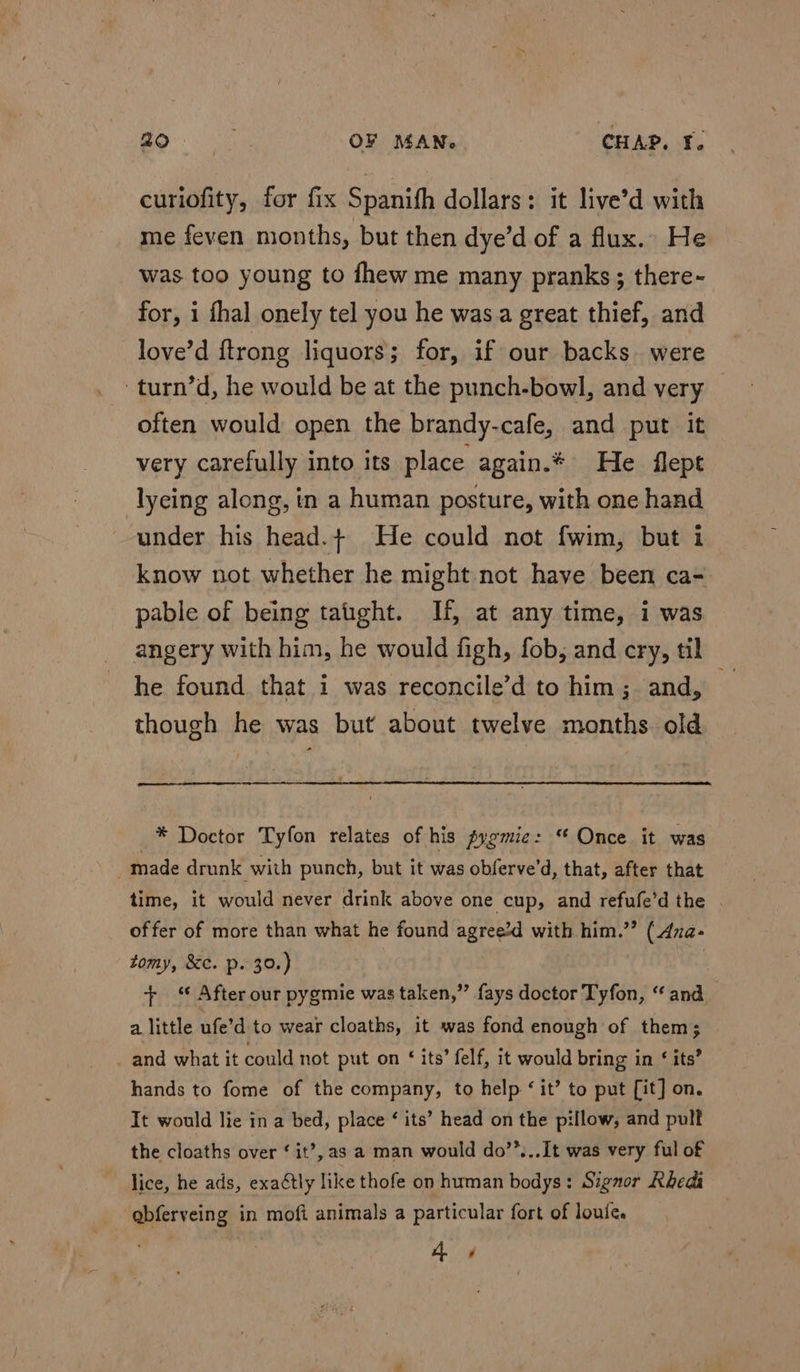 curiofity, for fix Spanith dollars: it live’d with me feven months, but then dye’d of a flux.» He was too young to fhew me many pranks; there- for, i fhal onely tel you he was a great thief, and love’d {trong liquors; for, if our backs were -turn’d, he would be at the punch-bowl, and very often would open the brandy-cafe, and put it very carefully into its place again.* He flept lyeing along, in a human posture, with one hand under his head.+ He could not fwim, but i know not whether he might not have been ca- pable of being tatght. If, at any time, i was angery with him, he would figh, fob, and cry, til he found that i was reconcile’d to him; and, _ though he was but about twelve months old * Doctor Tyfon relates of his pygmie: “ Once it was ; made drunk with punch, but it was obferve'd, that, after that time, it would never drink above one cup, and refufe’d the . offer of more than what he found agree’d with him.”’ (Aza- tomy, &amp;c. p. 39.) | + “ After our pygmie was taken,” fays doctor Tyfon, “and a little ufe’d to wear cloaths, it was fond enough of them; _ and what it could not put on ‘ its’ felf, it would bring in ‘ its’ hands to fome of the company, to help ‘ it’ to put [it] on. It would lie in a bed, place ‘ its’ head on the pillow, and pull the cloaths over ‘ it’, as a man would do’’...It was very ful of lice, he ads, exactly like thofe on human bodys: Signor Rhedi abferveing in mofi animals a particular fort of louie. 4 4