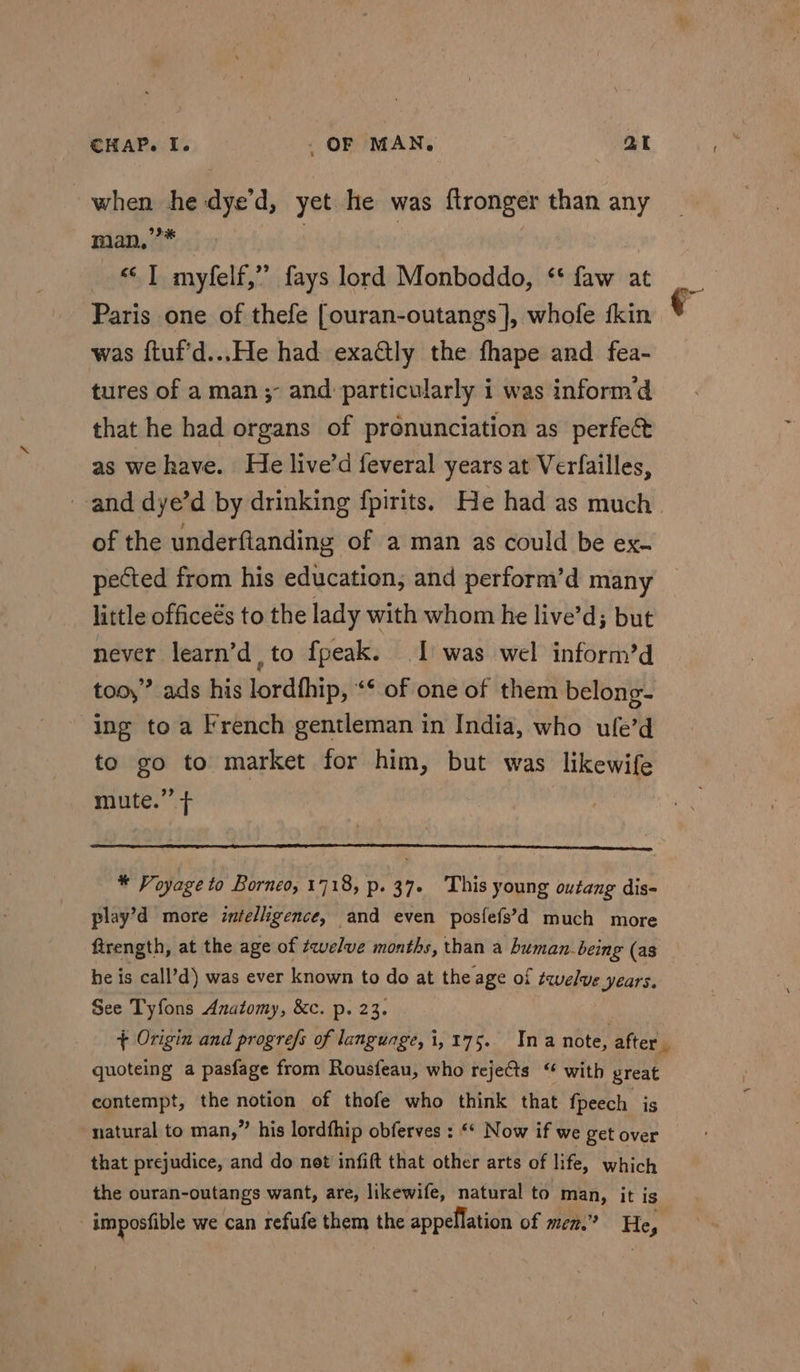 when he-dye’d, yet he was ftronger than any man,’* _ | | | “1 myfelf,” fays lord Monboddo, ‘* faw at Paris one of thefe [ouran-outangs ], whofe kin was ftuf'd...He had exactly the fhape and fea- tures of a man; and particularly i was inform’d that he had organs of pronunciation as perfect as we have. He live’d feveral years at Verfailles, and dye’d by drinking fpirits. He had as much of the underflanding of a man as could be ex- pected from his education, and perform’d many little officeés to the lady with whom he live’d; but never learn’d , to fpeak. I was wel inform’d too,” ads his lordfhip, ‘* of one of them belong- ing toa French gentleman in India, who ule’d to go to market for him, but was likewife mute.” + | * Voyage to Borneo, 1718, p. 37. This young outang dis- play’d more intelligence, and even posfefs’d much more ftrength, at the age of twelve months, than a buman being (as he is call’d) was ever known to do at the age of twelve years, quoteing a pasfage from Rousfeau, who rejects “ with great contempt, the notion of thofe who think that fpeech. is natural to man,” his lordfhip obferves : “‘ Now if we get over that prejudice, and do net infift that other arts of life, which the ouran-outangs want, are, likewife, natural to a it is imposfible we can refufe them the appellation of men.’ He, Ps