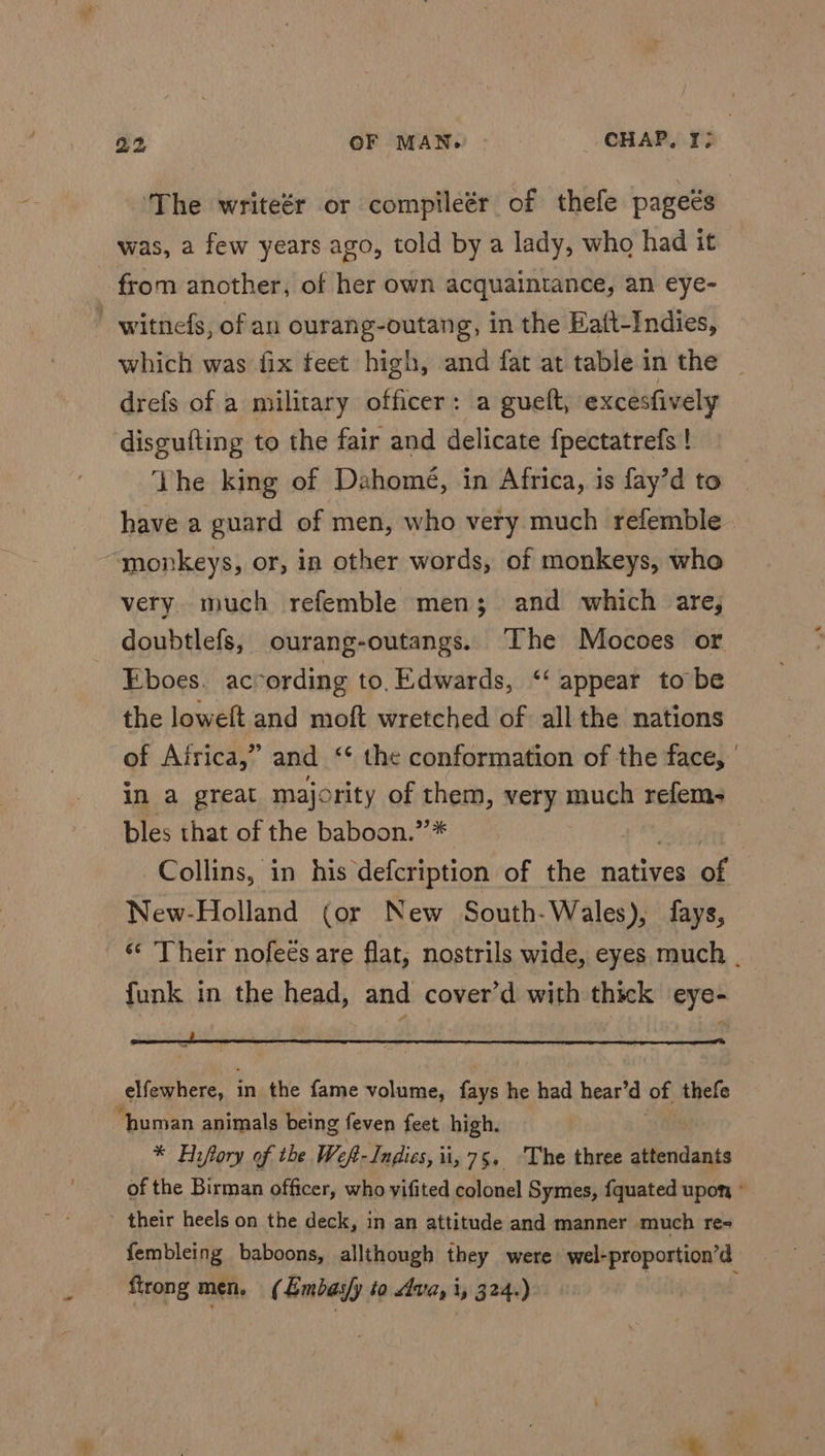 ‘The writeér or compileér of thefe pageés was, a few years ago, told by a lady, who had it from another, of her own acquaintance, an eye- - witnefs, of an ourang-outang, in the Eaft-Indies, which was fix feet high, and fat at table in the drefs of a military officer: a guelt, excesfively disgufting to the fair and delicate {pectatrefs ! Vhe king of Dahomé, in Africa, is fay’d to have a guard of men, who very much refemble . monkeys, or, in other words, of monkeys, who very much refemble men; and which are, doubtlefs, ourang-outangs. ‘The Mocoes or Eboes. according to, Edwards, ‘‘ appear to be the loweft and moft wretched of all the nations of Airica,” and ‘‘ the conformation of the face, | in a great majority of eet very much refem- bles that of the baboon.” Collins, in his defcription of the natives of New-Holland (or New South-Wales), fays, © Their nofees are flat, nostrils wide, eyes much . funk in the head, and cover’d with thick eye- — elfewhere, i in the fame volume, fays he had hear’d of thefe ‘human animals being feven feet high. * Hrfory of the Wef- Indies, ii, 75, ‘The three attendants of the Birman officer, who yifited colonel Symes, fquated upon, ° their heels on the deck, in an attitude and manner much re- fembleing baboons, allthough they were) wel-proportion’d firong men. ( Embas/y to va, i, 324.)