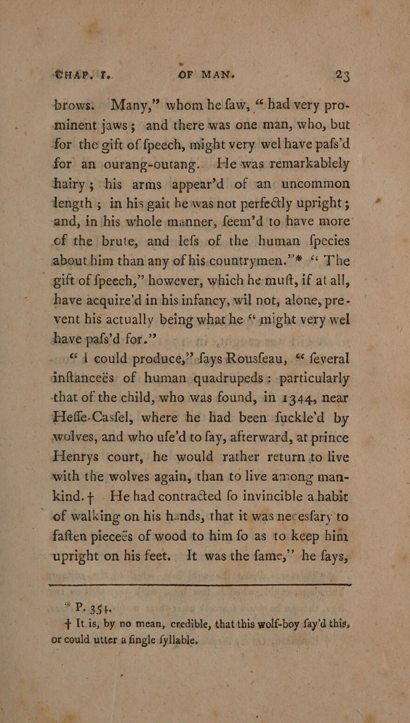 © CHAP. I, OF MAN. 23 brows. Many,” whom he faw, “ had very pro- for the gift of fpeech, might very wel have pafs’d for an ourang-outang.. He was remarkablely hairy; his arms appear’d of an uncommon dength ; in his gait he:was not perfectly upright; of the brute, and lefs of the human {pecies about him than any of his countrymen.”* “ The _ gift of fpeech,” however, which he mutt, if at all, have acquire’d in his infancy, wil not, alone, pre- vent his actually being what he “ might very wel have pafs’d for.” ** i could produce,” fays Rousfeau,. “ feveral inftanceés of human quadrupeds: particularly that of the child, who was found, in 1344, near Heffe-Casfel, where he had been fuckle’d by wolves, and who ufe’d to fay, afterward, at prince Henrys court, he would rather return to live with the wolves again, than to live among man- kind.+ He had contracted fo invincible a habit ‘of walking on his hands, that it was necesfary to faften pieceés of wood to him fo as to keep him P. 354 . . + It.is, by no mean, ‘credible, that this eel? fay’d this, or could utter a # Angle fyllable.