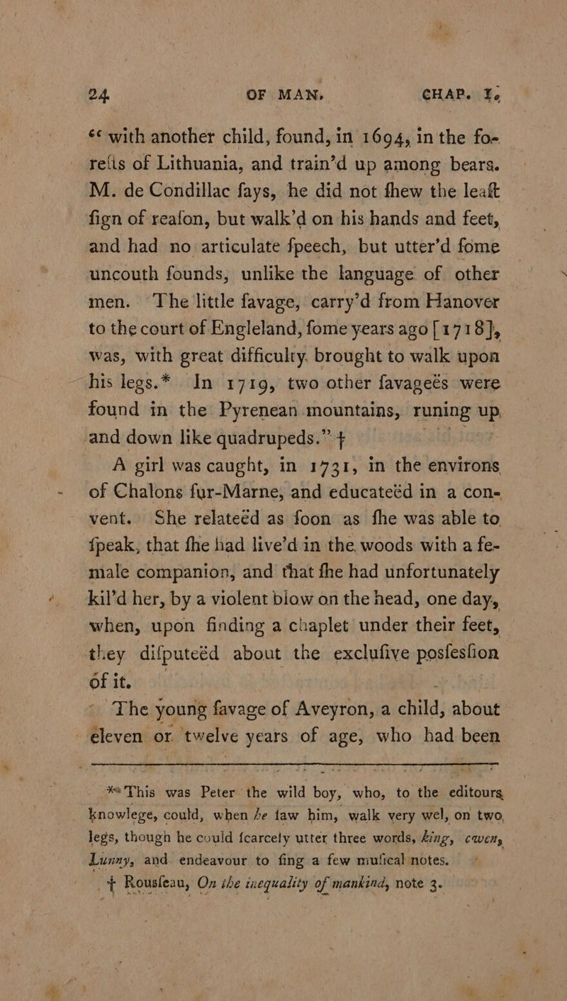 refis of Lithuania, and train’d up among bears. M. de Condillac fays, he did not fhew the leaf fign of reafon, but walk’d on his hands and feet, and had no articulate fpeech, but utter’d fome uncouth founds, unlike the language of other men. The little favage, carry’d from Hanover to the court of Engleland, fome years ago[1718}, was, with great difficulty, brought to walk upon his legs.* In 1719, two other favageés were found in the Pyrenean mountains, runing uP A girl was caught, in 1731, In the environs of Chalons fyur-Marne, and educateéd in a con- vent. She relateéd as foon as fhe was able to fpeak, that fhe had live’d in the. woods with a fe- male companion, and that fhe had unfortunately kil’d her, by a violent blow on the head, one day, when, upon finding a chaplet under their feet, of it. The young favage of Aveyron, a child; about x6This was Peter. the wild boy, who, to the editours knowlege, could, when fe faw him, walk very wel, on two, legs, though he could {carcely utter three words, ding, cwen, Lunny, and endeavour to fing a few mutical notes. ~t Rousleau, On the inequality of mankind, note 3.