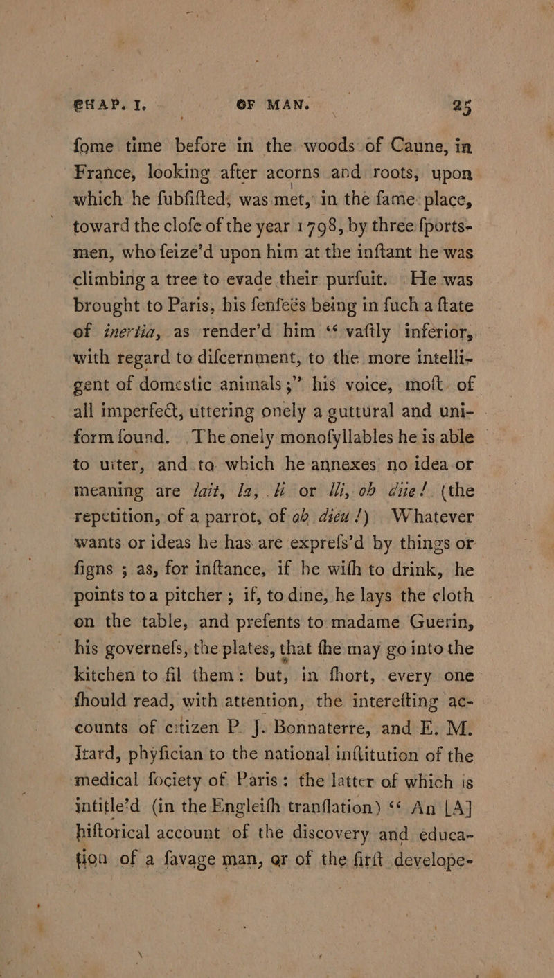 fome time before in the woods of Caune, in France, looking after acorns and roots, upon which he fubfifted; was met, in the fame: place, toward the clofe of the year 1 798, by three fports- men, who feize’d upon him at the inftant he was climbing a tree to evade their purfuit. He was brought to Paris, his fenfeés being in fuch a ftate of inertia, as render’d him ‘ vaftly inferior, with regard to difcernment, to the more intelli- gent of domestic animals ;’” his voice, moft. of all imperfect, uttering onely a guttural and uni- © formfound. The onely monofyllables he is able | to uiter, and ta which he annexes no idea or meaning are fait, Ja, or Ili, ob due! (the repetition, of a parrot, of ob diew/) Whatever wants or ideas he has are exprefs’d by things or figns ; as, for inftance, if he wifh to drink, he points toa pitcher ; if, todine, he lays the cloth on the table, and prefents to madame Guerin, his governels, the plates, that fhe may go into the kitchen to fil them: but, in fhort, every one fhould read, with attention, the interefting ac- counts of citizen P. J. Bonnaterre, and E. M. Irard, phyfician to the national inftitution of the medical fociety of Paris: the latter of which is intitle?d (in the Engleifh tranflation) “* An LA] hiftorical account of the discovery and educa- tion of a favage man, ar of the fir(t develope-