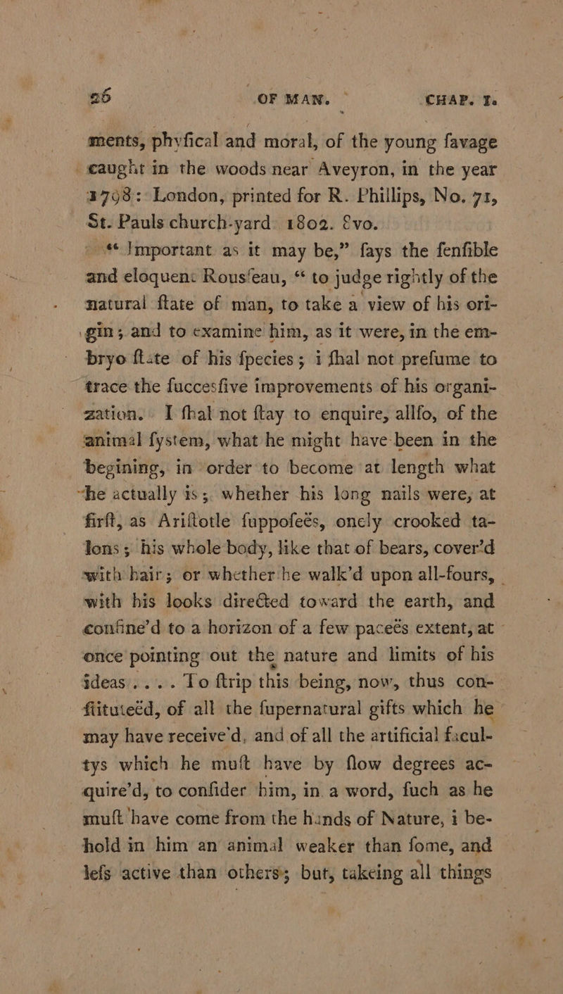 ments, phyfical and moral, of the young favage «aught in the woods near Aveyron, in the year 3793: London, printed for R. Phillips, No. 71, St. Pauls church-yard. 1802. €vo. Important as it may be,” fays the fenfible and eloquen: Rous‘eau, “ to judge rightly of the natural ftate of man, to take a view of his ori- gin; and to examine him, as it were, in the em- bryo ftate of his fpecies; i fhal not prefume to trace the fuccesfive improvements of his organi- zation. I thal not ftay to enquire, allfo, of the animal fystem, what he might have-been in the begining, in order to become at length what “he actually 1s ;, whether his long nails were, at firft, as Ariftotle fuppofeés, oncly crooked ta- ons ; his whole body, like that of bears, cover’d with hair; or whether he walk’d upon all-fours, | with his looks dire&amp;ted toward the earth, and confne’d to a horizon of a few paceés extent, at - once pointing out the nature and limits of his ideas.... To ftrip this being, now, thus con- flituteéd, of all the fupernatural gifts which he may have receive'd, and of all the artificial facul- tys which he muft have by flow degrees ac- _ quire’d, to confider him, in a word, fuch as he muft have come from the hinds of Nature, i be- hold in him an animal weaker than fome, and lefs active than others; but, takeing all things