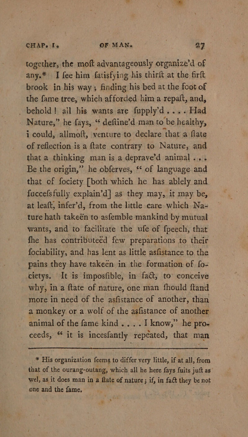 together, the moft advantageously organize’d of any.* I fee him fatisfying his thirft at the firft brook in his way; finding his bed at the foot of the fame tree, which afforded him a repaft, and, _ behold! all his wants are fupply’d.... Had _ Nature,” he fays, ‘* deftine’d man to be healthy, i could, allmoft, venture to declare ‘that a flate of reflection is a ftate contrary to Nature, and that a thinking man is a deprave’d animal .,. Be the origin,’’ he obferves, ‘* of language and that of fociety [both which he has ablely and fuccefsfully explain’d] as they may, it may be, at leaft, infer’d, from the little care which Na- _ ture hath takeén to asfemble mankind by mutual wants, and io facilitate the ufe of fpeech, that fhe has contributeéd few preparations to their fociability, and has lent as little asfistance to the pains they have takeen in the formation of f{o- cietys. It is imposfible, in fat, to conceive why, in a ftate of nature, one man fhould ftand more in need of the asfistance of another, than a monkey or a wolf of the asfistance of another animal of the fame kind... . I know,” he pro- ceeds, “ it is incesfantly repeated, that man * His organization feems to differ very little, if at all, from that of the ourang-outang, which all he here fays fuits juft as’ wel, as it does man in a fate of nature; if, in fact they be not one and the fame.