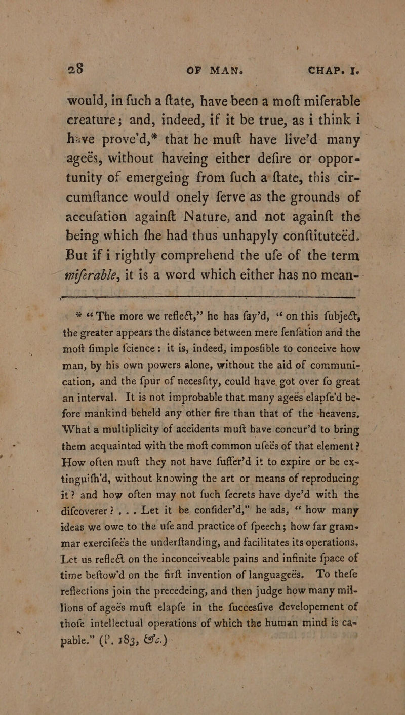 would, in fuch a ftate, have been a moft miferable creature; and, indeed, if it be true, as i think i have prove’d,* that he muft have live’d- many ages, without haveing either defire or oppor- tunity of emergeing from fuch a’ftate, this cir- cumftance would onely ferve as the grounds of accufation againft Nature, and not againft the being which fhe had thus unhapyly conftituteéd. But if i rightly comprehend the ufe of the term miferable, it is a word which either has no mean-- %* ¢¢ The more we reflect,” he has fay’d, “on this fubject, the greater appears the distance between mere fenfation and the moft fimple fcience: it is, indeed, imposfible to conceive how man, by his own powers alone, without the aid of communi- cation, and the fpur of necesfity, could have, got over fo great an interval. It is not improbable that many ageés elapfe’d be- fore mankind beheld any other fire than that of the -heavens. What a multiplicity of accidents muft have concur’d to bring | them acquainted with the moft common ufeés of that element? How often muft they not have fuffer’d it to expire or be ex- tinguifh’d, without knowing the art or means of reproducing it? and how often may not fuch fecrets have dye’d with the difcoverer?... Let it be confider’d,” he ads, “ how many ideas we owe to the ufe and practice of fpeech; how far grame mar exercifeés the underftanding, and facilitates its operations, ‘Let us refle&amp;t on the inconceiveable pains and infinite fpace of time beftow’d on the firft invention of languageés. To thefe reflections join the precedeing, and then judge how many mil- lions of agecs muft elapfe in the fuccesfive developement of thofe intellectual operations of which the human mind is ca= | pable.” (P. 183, ec.)