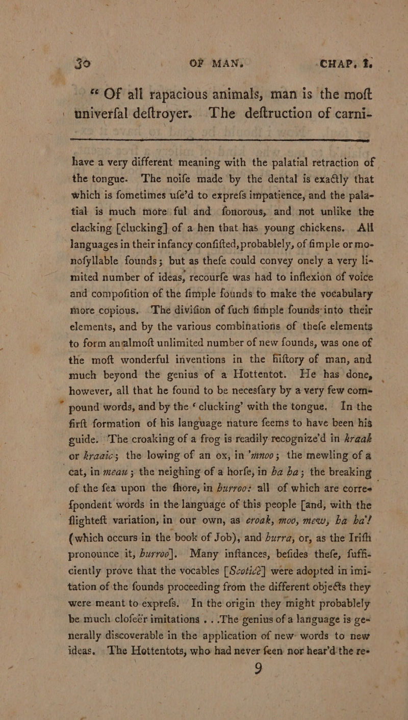 © Of all rapacious animals, man is the moft | univerfal deftroyer. The deftruction of carni- have a very different meaning with the palatial retraction of the tongue. The noife made by the dental is exactly that which is fometimes ufe’d to expre({s itmpatience, and the pala- tial is much mote’ ful and fonorous, and not unlike the | clacking [clucking] of a hen that has young chickens. Alf languages in their infancy confifted, probablely, of fimple or mo- nofyllable founds; but as thefe could convey onely a very li- mited number of ideas, recourfe was had to inflexion of voice and compofition of the fimple founds to make the vocabulary more copious. ‘The divifion of fuch fimple founds-into their elements, and by the various combinations of thefe elements to form analmoft unlimited number of new founds, was one of the moft wonderful inventions in the hiftory of man, and much beyond the genius of a Hottentot. He has done, however, all that he found to be necesfary by a very few com- é pound words, and by the ¢ clucking’ with the tongue, In the firft formation of his language nature feems to have been his guide. The croaking of a frog is readily recognize’d in kraak or kraaic; the lowing of an ox, in ’mnoo; the mewling of a eat, in meau ; the neighing of a horfe, in ba ba; the breaking of the fea upon the fhore, in burroos all of which are corres fpondent words in the language of this people [and, with the flighteft variation, in our own, as croak, moo, mew, ha ba’! (which occurs in the book of Job), and Surra, or, as the Irifh pronounce it, burroo]. Many inftances, befides thefe, fuffi- ciently prove that the vocables [Scotic?] were adopted in imi- tation of the founds proceeding from the different obje&amp;s they were meant to exprefs. In the origin they might probablely be. much clofeér imitations . . .The genius of a language is ge nerally discoverable in the application of new words to new ideas. The Hottentots, who had never feen nor hear’d the re= 9