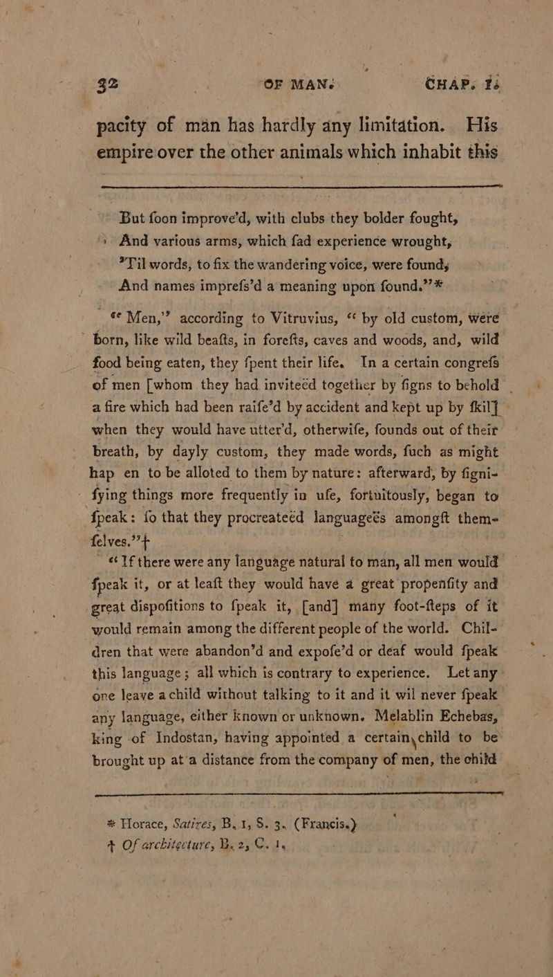 pacity of man has hardly any limitation. His empire over the other animals which inhabit this But foon improve’d, with clubs they bolder fought, \ And various arms, which fad experience wrought, Til words, to fix the wandering voice, were found; ~ And names imprefs’d a meaning upon found.”’* € Men,” according to Vitruvius, ‘ by old custom, were ’ born, like wild beafts, in forefts, caves and woods, and, wild food being eaten, they fpent their life, In a certain congrefs of men [whom they had invitecd together by figns to behold a fire which had been raife’d by accident and kept up by fkil] © when they would have utter’d, otherwife, founds out of their breath, by dayly custom, they made words, fuch as might hap en to be alloted to them by nature: afterward, by figni- - fying things more frequently in ufe, fortuitously, began to {peak : fo that they procreateed ees amongft theme felves.”+ | : Tf there were any language natural to man, all men would fpeak it, or at leaft they would have a great propenfity and great dispofitions to fpeak it, [and] many foot-fteps of it would remain among the different people of the world. Chil- dren that were abandon’d and expofe’d or deaf would fpeak this language; all which is contrary to experience. Let any one leave achild without talking to it and it wil never fpeak any language, either known or unknown. Melablin Echebas, king of Indostan, having appointed a certain, child to be brought up at’a distance from the company of men, the child | * Horace, Satires, B,1, S. 3. ( Francis.) 4 Of architecture, B.2,C. 1.