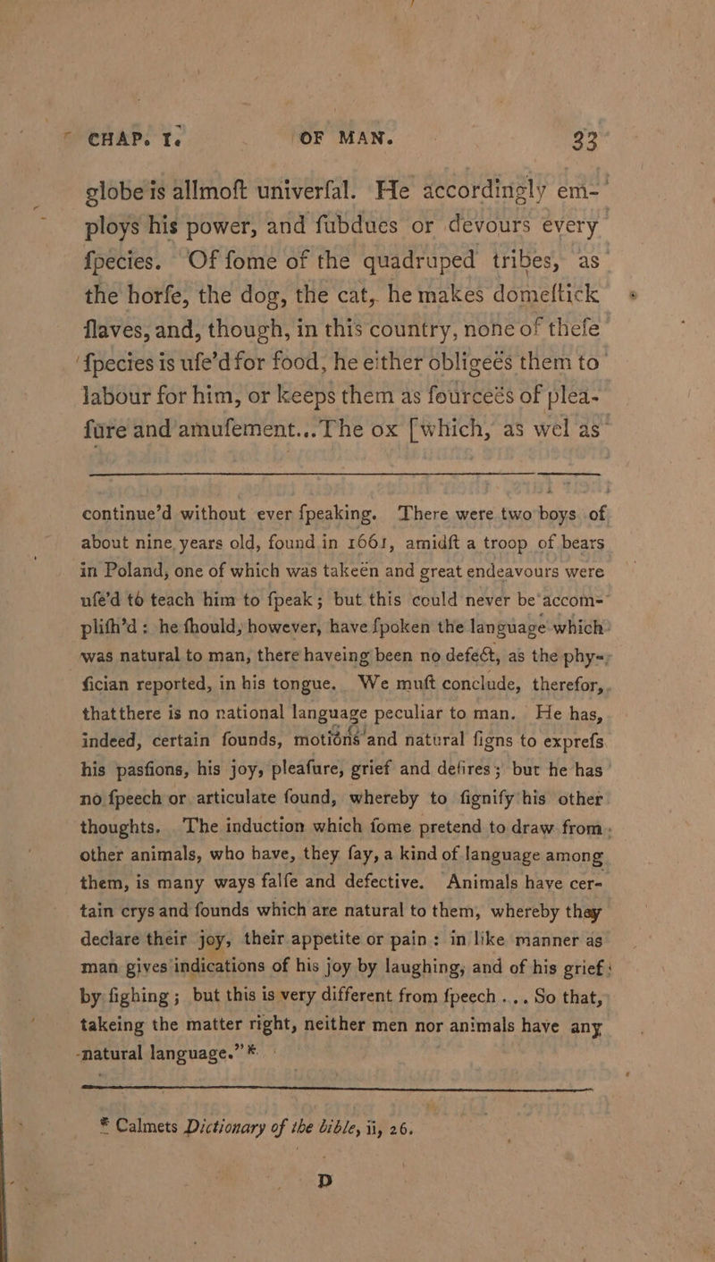 globe is allmoft univerfal. He accordingly em-' ploys his power, and fubdues or devours every fpecies. Of fome of the quadruped tribes, as” the horfe, the dog, the cat, he makes domeftick « flaves, and, though, in this country, none of thefe- ‘{pecies is ufe’d for food, he either obligees them to’ labour for him, or keeps them as fourceés of plea- fare and amufement...The ox [which, as wel as’ continue’d without ever fpeaking. There were two boys. of about nine. years old, found in 1661, amidft a troop of bears in Poland, one of which was takeen and great endeavours were ufe’d to teach him to fpeak; but this could never be‘accom= plith’d : he fhould, however, have {poken the language which: was natural to man, there haveing been no defect, as the phy=, fician reported, in his tongue. We muft conclude, therefor, thatthere is no national language peculiar to man. He has, indeed, certain founds, motiéns’and natural figns to exprefs his pasfions, his joy, pleafure, grief and defires; but he has’ no fpeech or articulate found, whereby to fignify'his other thoughts. The induction which fome pretend to draw from. other animals, who have, they fay, a kind of language among them, is many ways falfe and defective. Animals have cer= tain crys and founds which are natural to them, whereby thay declare their joy, their appetite or pain: in like manner as man gives indications of his joy by laughing, and of his grief : by fighing ; but this is very different from fpeech .... So that, takeing the matter eg neither men nor pantals have any natural language.” * er * Calmets Dictionary of the bible, ii, 26. p