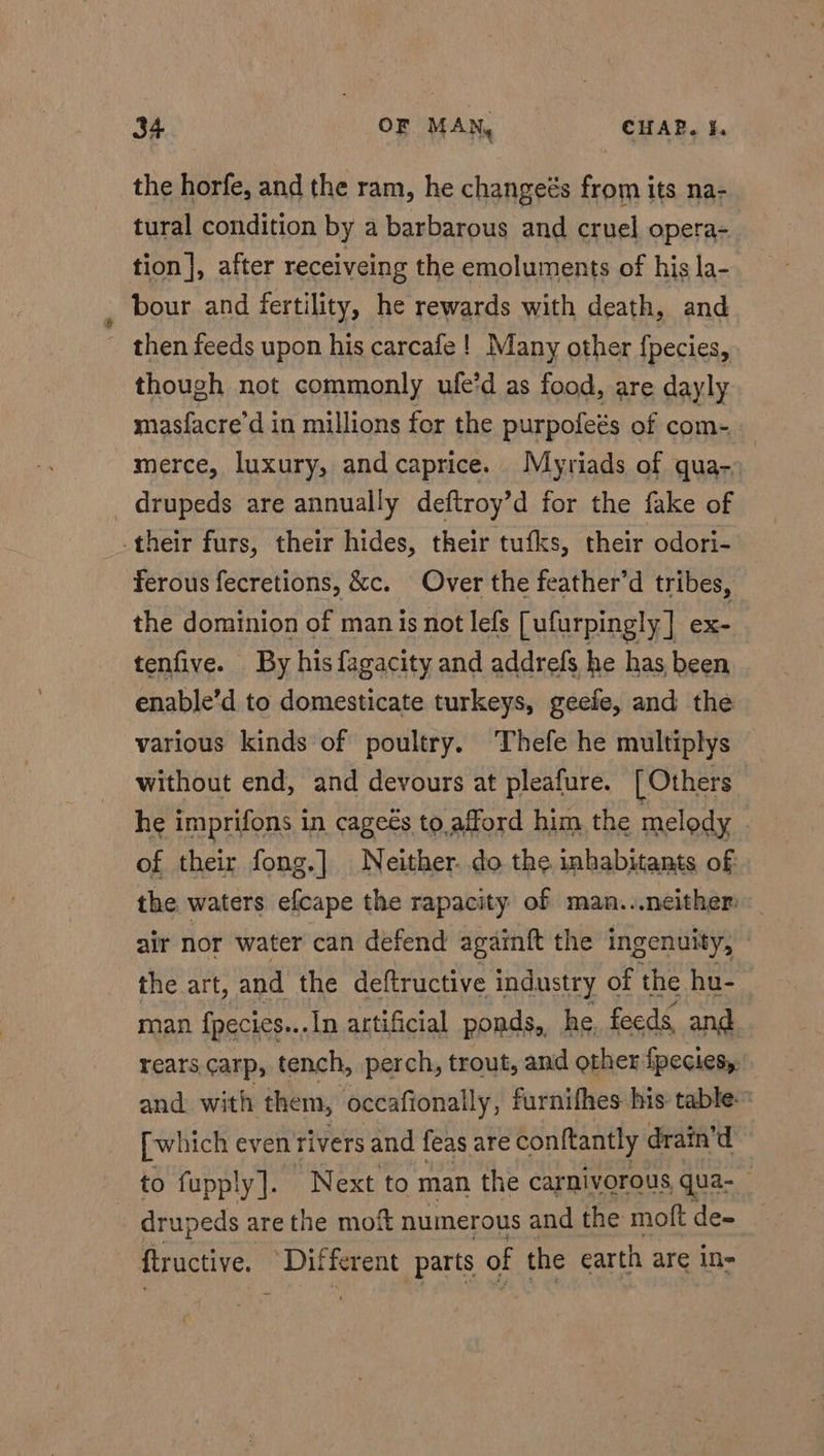 the horfe, and the ram, he changeés from its na- tural condition by a barbarous and cruel opera-_ tion |, after receiveing the emoluments of his la- bour and fertility, he rewards with death, and - then feeds upon his carcafe ! Many other fpecies, though not commonly ufe’d as food, are dayly masfacre’d in millions for the purpofeés of com- merce, luxury, and caprice. Myriads of qua-» drupeds are annually deftroy’d for the fake of -their furs, their hides, their tufks, their odori- ferous fecretions, &amp;c. Over the feather’d tribes, the dominion of man is not lefs [ufurpingly] ex- tenfive. By hisfagacity and addrefs he has, been enable’d to domesticate turkeys, geefe, and the various kinds of poultry. Thefe he multiplys without end, and devours at pleafure. [Others he imprifons in cagees to, afford him. the melody of their fong.] Neither. do the inhabitants of the waters efcape the rapacity of man. neither air nor water can defend againft the ingenuity, the art, and the deftructive industry of the hu- man fpecics.. -In artificial ponds, he, feeds, and rears.carp, tench, perch, trout, and other fpecies, and with them, occafiona ally, furnifhes his table [which even rivers and feas are conftantly drain’d to fupply ]. Next to man the carnivorous qua-_ drupeds are the moft numerous and the moft = ftructive. “Dil ‘ferent parts of the earth are in-