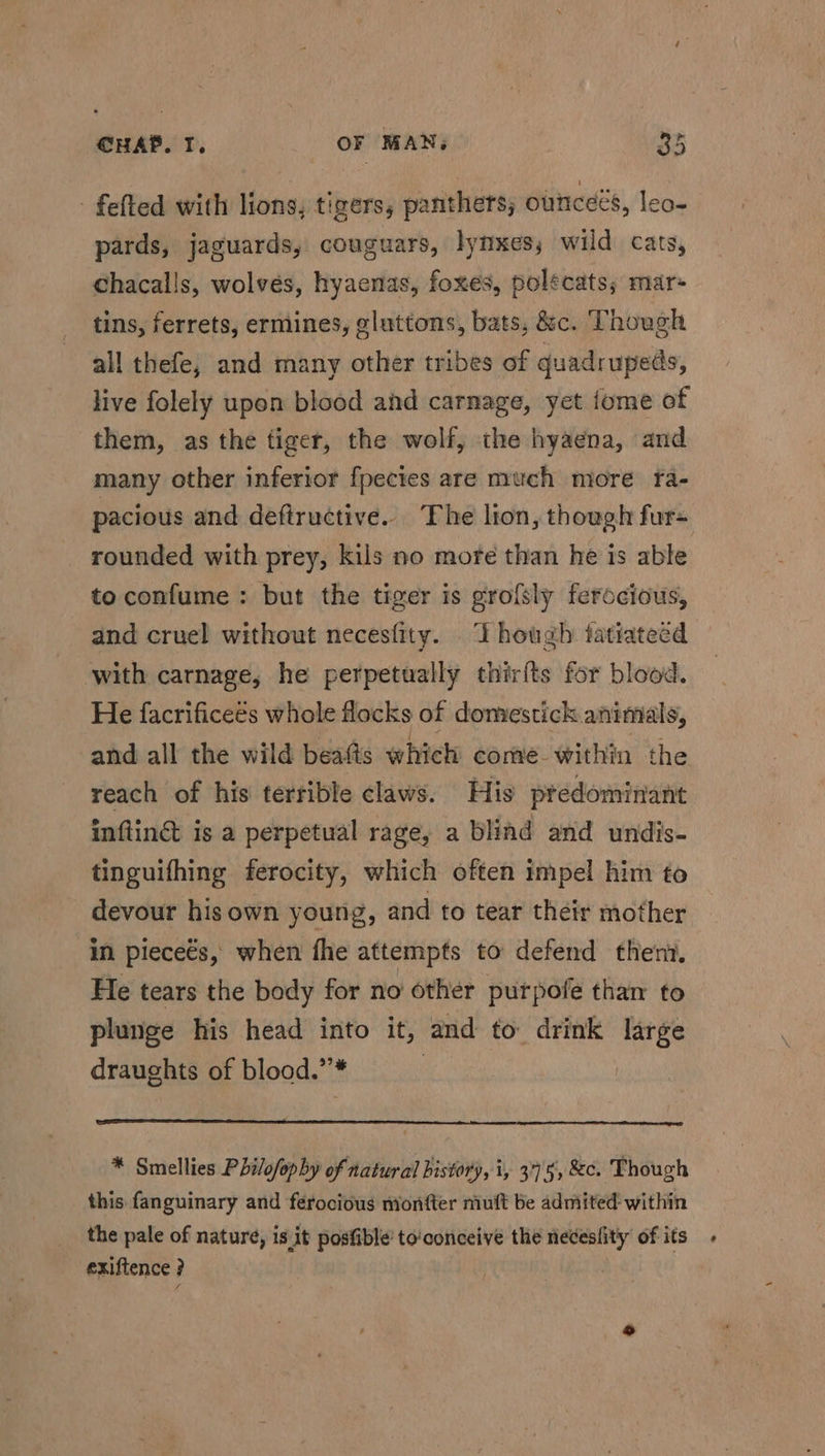 - felted with lions, tigers, panthers; ounceés, leo-~ pards, jaguards, couguars, lynxes, wild cats, chacalls, wolvés, hyaenas, foxes, polecats; mar- tins, ferrets, ermines, gluttons, bats, &c. Though all thefe, and many other tribes of quadrupeds, live folely upon blood and carnage, yet tome of them, as the tiger, the wolf, the hyaena, and many other inferior fpecies are much more fa- pacious and deftructive. The lion, though fur- rounded with prey, kils no more than he is able to confume : but the tiger is grofsly ferccious, and cruel without necesfity. Though tatiateed with carnage, he perpetually thirfts for blood. He facrificeés whole flocks of domestick animals, and all the wild beafts which come within the reach of his terrible claws. His predominant inflin& is a perpetual rage, a bliad and undis- tinguifhing ferocity, which often impel him to devour his own young, and to tear their mother in pieceés, when fhe attempts to defend ther. He tears the body for no other purpofe than to plunge his head into it, and to drink large draughts of blood.”* | * Smellies Philofophy of natural history, i, 3°75, &c. Though this fanguinary and ferocious monfter muft be admited: within the pale of nature, is.it posfible’ to'conceive the necesfity of its exiftence ?