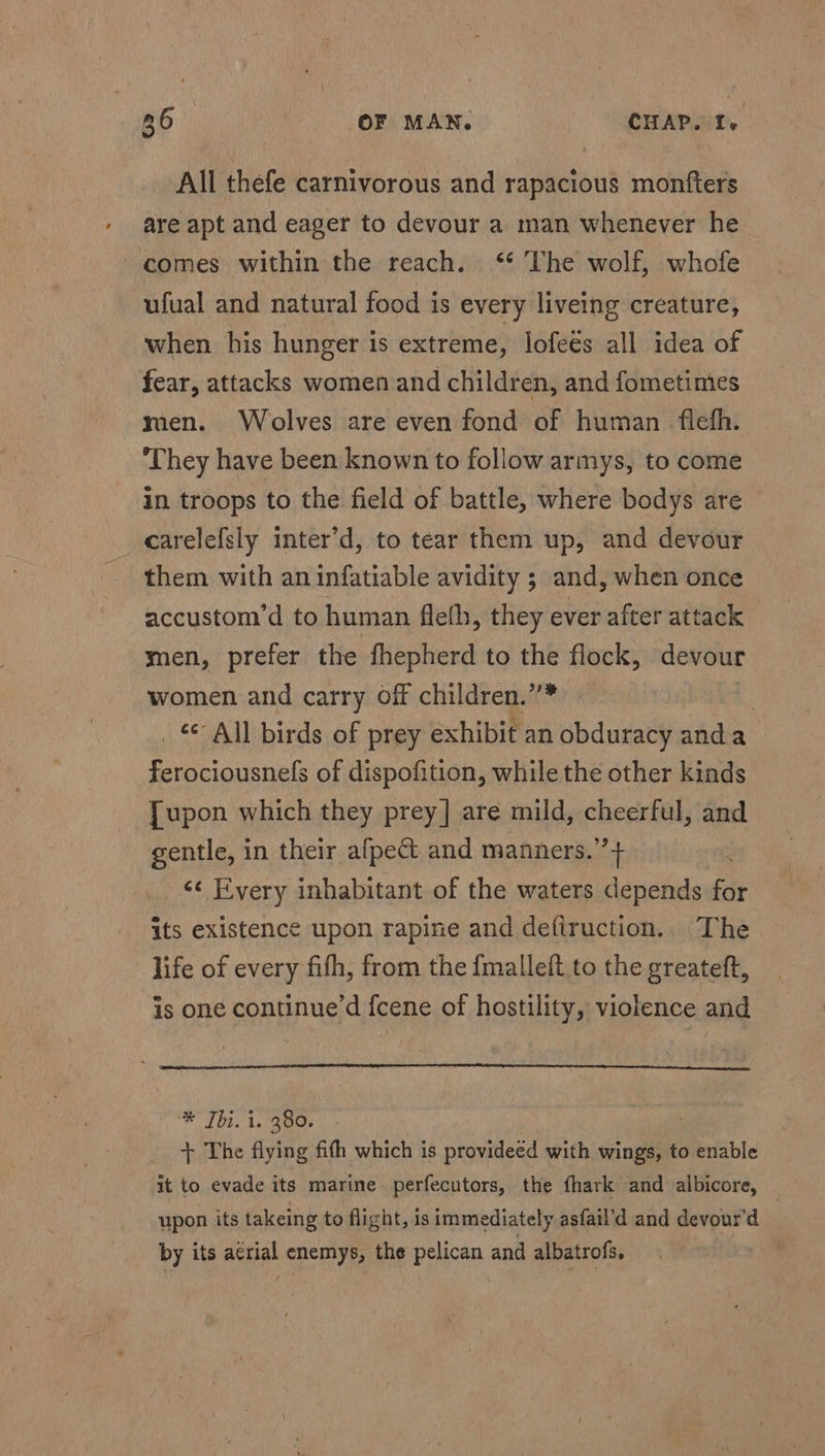 All thefe carnivorous and rapacious monfters are apt and eager to devour a man whenever he comes within the reach. ‘¢ The wolf, whofe ufual and natural food is every liveing creature, when his hunger 1s extreme, lofeés all idea of fear, attacks women and children, and fometimes men. Wolves are even fond of human fleth. ‘They have been known to follow armys, to come in troops to the field of battle, where bodys are carelefsly inter’d, to tear them up, and devour them with an infatiable avidity ; and, when once accustom’d to human fleth, they ever after attack men, prefer the fhepherd to the flock, devour women and carry off children.””* - _ &amp; All birds of prey exhibit an obduracy anda ferociousnefs of dispofition, while the other kinds [upon which they prey] are mild, cheerful, and gentle, in their afpect and manners.’’+ ; _ &amp;¢ Every inhabitant of the waters depends for its existence upon rapine and defiruction. The life of every fith, from the fmalleft to the greateft, is one continue’d fcene of hostility, violence and * 1bt. 1s 8 G0s | + The flying fith which is provideed with wings, to enable it to evade its marine perfecutors, the {hark and albicore, — upon its takeing to flight, is immediately asfail’d and devour’d by its a¢rial enemys, the pelican and albatrofs.