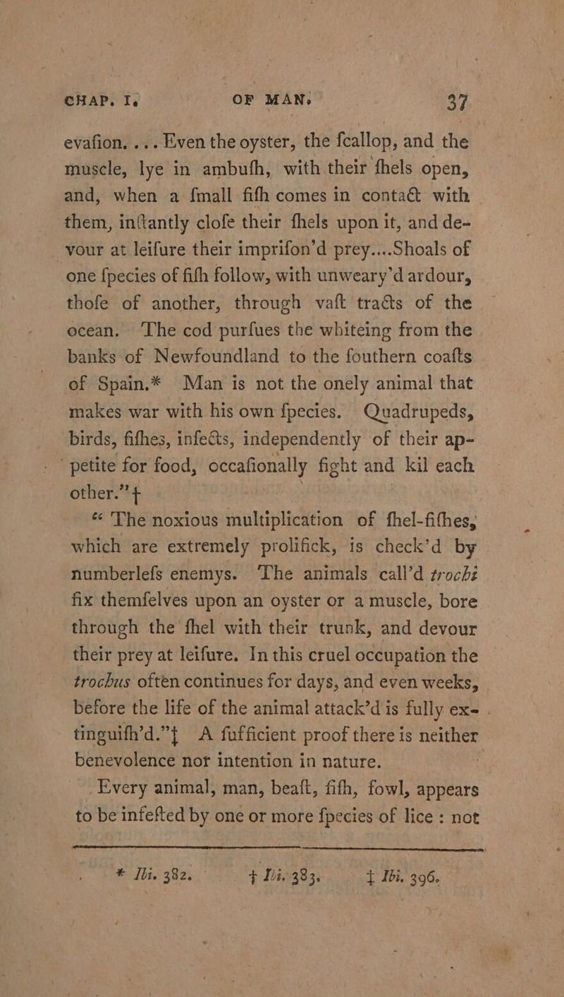 evafion, ... Even the oyster, the fcallop, and the muscle, lye in ambufh, with their thels open, and, when a fmall fifh comes in conta@ with them, infantly clofe their fhels upon it, and de- -vour at leifure their imprifon’d prey....Shoals of one fpecies of fith follow, with unweary’d ardour, thofe of another, through vaft traéts of the ocean. ‘The cod purfues the whiteing from the banks of Newfoundland to the fouthern coafts of Spain,* Man is not the onely animal that makes war with his own {pecies. Quadrupeds, birds, fifhes, infects, independently of their ap- petite for food, occafionally fight and kil each other.’’ + : « The noxious multiplication of fhel-fithes, which are extremely prolifick, is check’d by numberlefs enemys. ‘The animals call’d trochi fix themfelves upon an oyster or a muscle, bore through the fhel with their trunk, and devour _ their prey at leifure. In this cruel occupation Hie. trochus often continues for days, and even weeks, : before the life of the animal attack’dis fully ex- . tinguifh’d.”{ A fufficient proof there is neither benevolence nor intention in nature. , Every animal, man, beaft, fifth, fowl, appears to be infefted by one or more {pecies of lice : not * Iie 382, Hiv 383. Tbh. 396.
