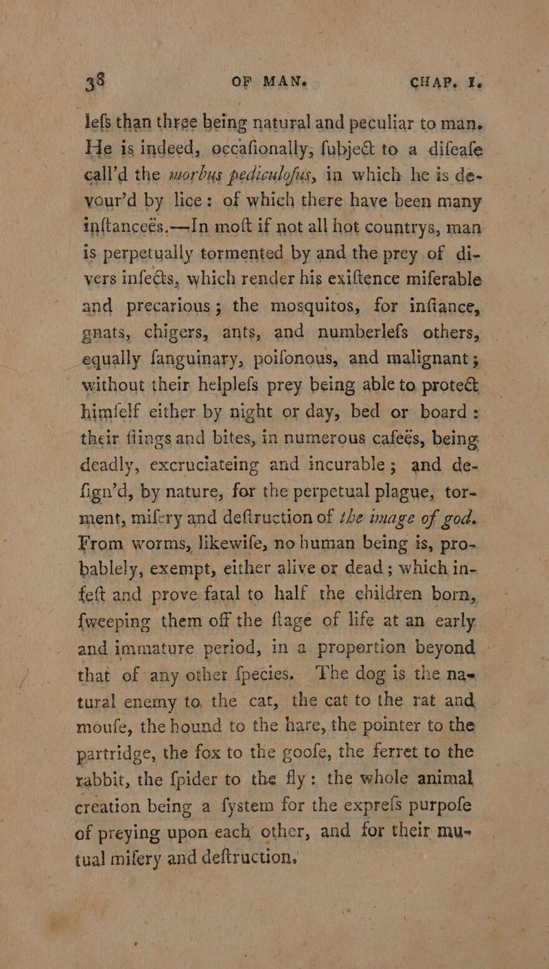 lefs than three being natural and peculiar to man. He is indeed, occafionally, fubje&amp; to a difeafe call’d the morbus pediculofus, in which he is de- your’d by lice: of which there have been many inftanceés.—In mott if not all hot countrys, man is perpetually tormented by and the prey of di- yers infeéts, which render his exiftence miferable and precarious; the mosquitos, for inftance, gnats, chigers, ants, and numberlefs others, equally fanguinary, poifonous, and malignant; - without their helplefs prey being able to prote&amp; himfelf either by night or day, bed or board: their flings and bites, in numerous cafeés, being deadly, excruciateing and incurable; and de- fign’d, by nature, for the perpetual plague, tor- ment, mifery and defiruction of the mage of god. From worms, likewife, no human being is, pro- bablely, exempt, either alive or dead ; which in- fet and prove fatal to half the children born, {weeping them off the flage of life at an early and immature period, in a propertion beyond - that of any other {pecies. The dog is the nae tural enemy to, the cat, the cat to the rat and moufe, the hound to the hare, the pointer to the partridge, the fox to the goofe, the ferret to the rabbit, the {pider to the fly: the whole animal creation being a fystem for the expre{s purpofe of preying upon each other, and for their mu- tual mifery and deftruction.