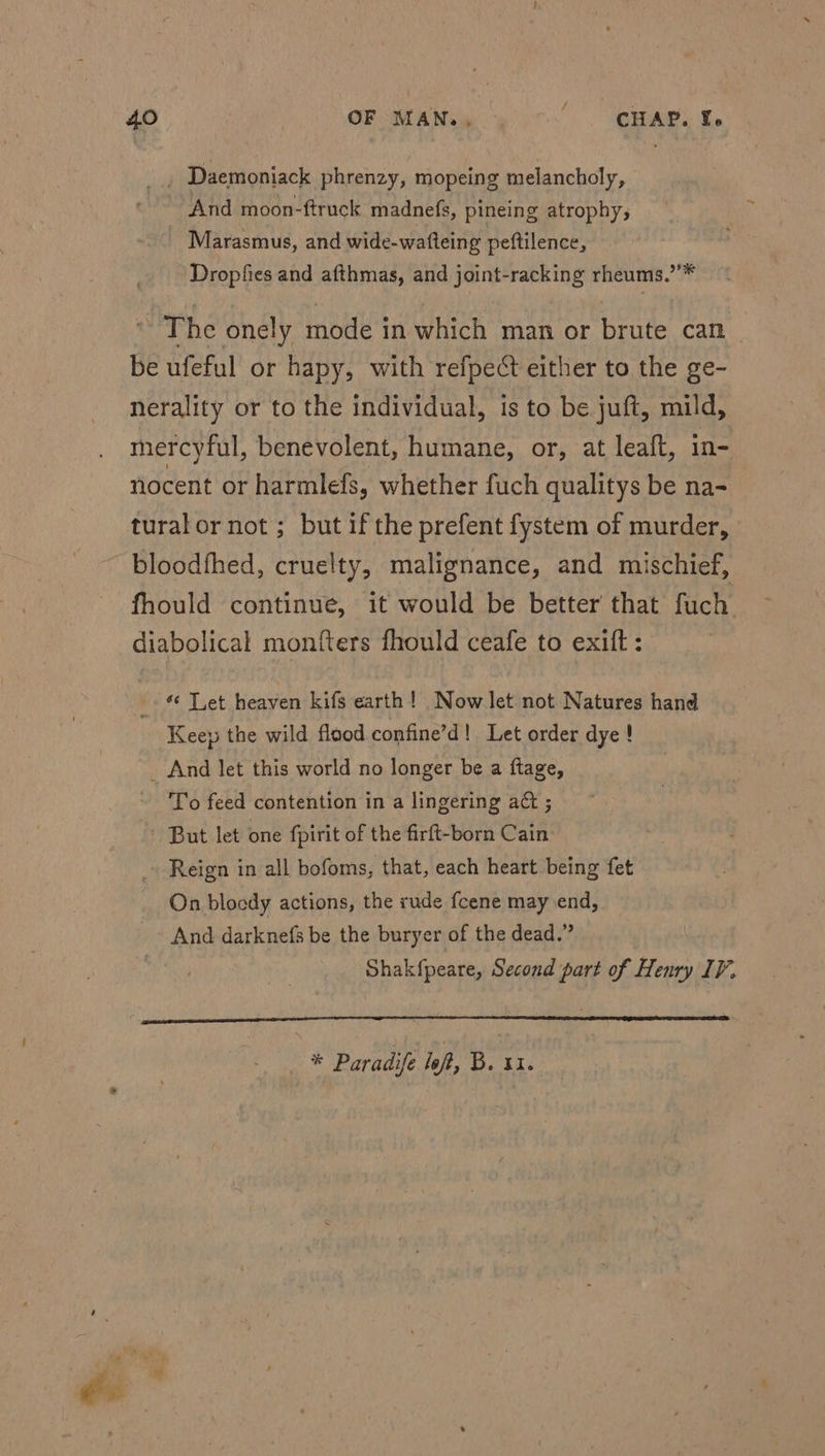 aa Daemoniack phrenzy, mopeing melancholy, And moon-ftruck madnefs, pineing atrophy, Marasmus, and wide-wafteing peftilence, _ Dropfies and afthmas, and joint-racking rheums.’’* © The onely mode in which man or brute can be ufeful or hapy, with refpect either to the ge- nerality or to the individual, is to be juft, mild, mercyful, benevolent, humane, or, at leaft, in- nocent or harmlefs, whether fuch qualitys be na- tural or not ; but if the prefent fystem of murder, bloodfhed, cruelty, malignance, and mischief, fhould continue, it would be better that fuch diabolical monfters fhould ceafe to exift : © Let heaven kifs earth! Now let not Natures hand . Keep the wild flood confine’d! Let order dye! _ And let this world no longer be a ftage, To feed contention in a lingering a& ; ~ But let one fpirit of the firft-born Cain - Reign in all bofoms, that, each heart being fet On bloody actions, the rude fcene may end, And darknefs be the buryer of the dead.” Shakfpeare, Second part of Henry IV, FO ILE TC TID. * Paradife loft, B. 31. * 2 . “ ae