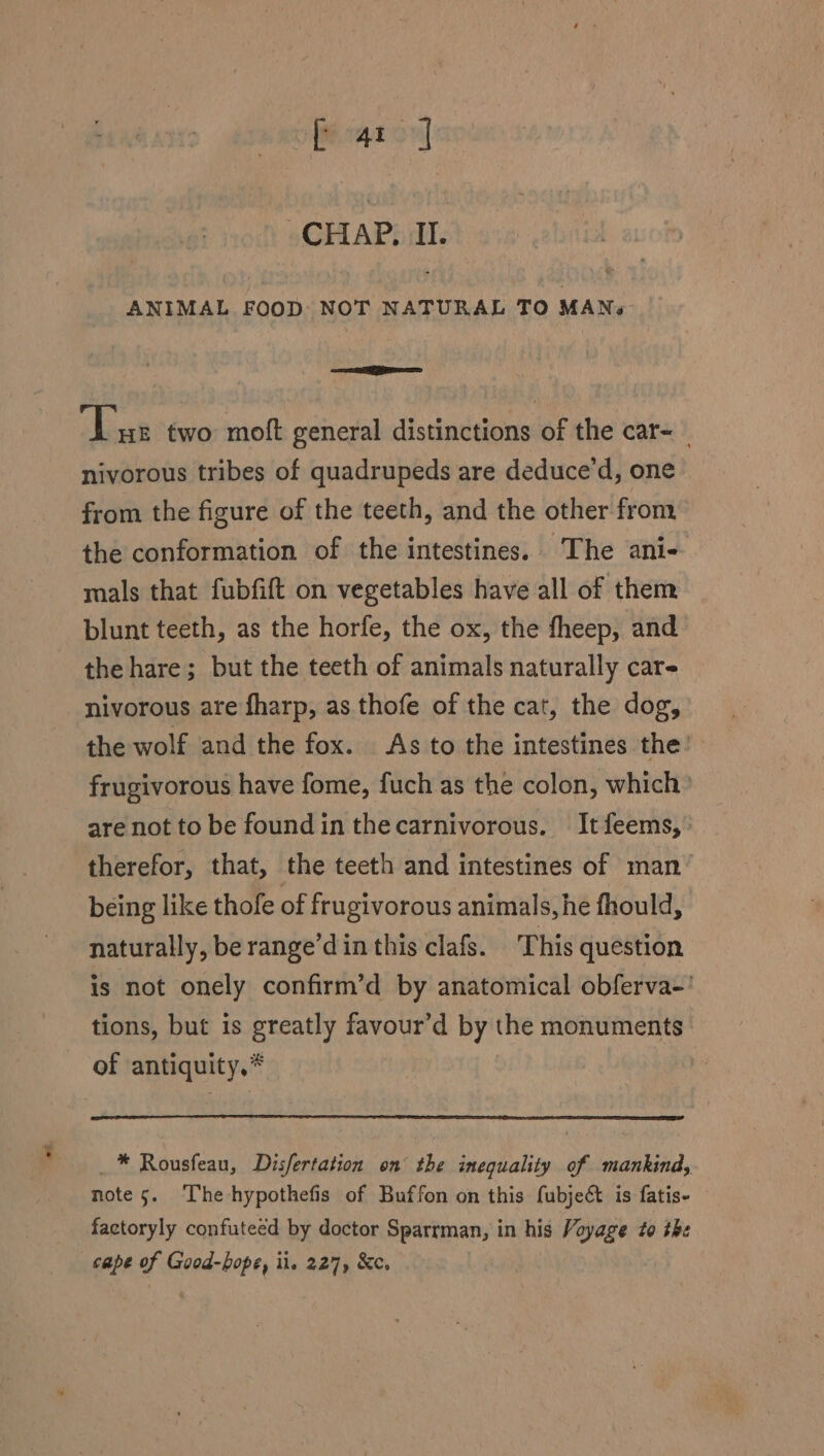 te ea CHAP. II. ANIMAL FOOD: NOT NATURAL TO MAN. eR ‘Luz two mot general distinctions of the car- nivorous tribes of quadrupeds are deduce’d, one from the figure of the teeth, and the other from the conformation of the intestines. The ani- mals that fubfift on vegetables have all of them blunt teeth, as the horfe, the ox, the fheep, and the hare; but the teeth of animals naturally care nivorous are fharp, as thofe of the cat, the dog, the wolf and the fox. As to the intestines the: frugivorous have fome, fuch as the colon, which’ are not to be found in thecarnivorous. Itfeems,. therefor, that, the teeth and intestines of man’ being like thofe of frugivorous animals, he fhould, naturally, be range’d in this clafs. This question is not onely confirm’d by anatomical obferva-' tions, but is greatly favour’d by the monuments of antiquity,* _* Rousfeau, Disfertation on’ the inequality of mankind, note 5. The-hypothefis of Buffon on this fubjeé is fatis- factoryly confuteed by doctor Sparrman, in his Voyage to the cape of Good-bope, il. 227, &c.