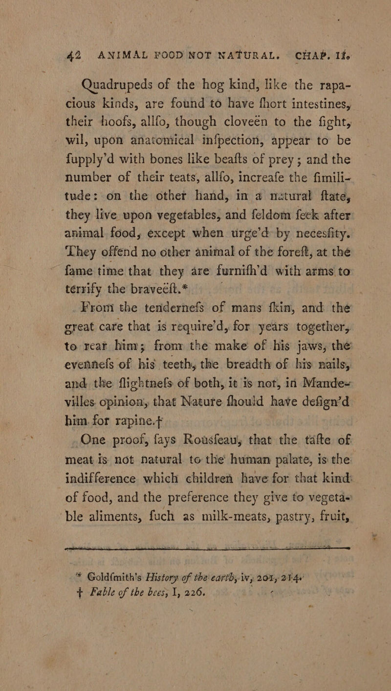 _ Quadrupeds of the hog kind, like the rapa- cious kinds, are found to have fhort intestines, their hoofs, allfo, though cloveen to the fight, - wil, upon anatontical infpection, appear to be fupply’d with bones like beafts of prey ; and the number of their teats, allfo, increafe the fimili- tude: on the other hand, in a natural ftate, they live upon vegetables, and feldom feck after animal. food, except when urge’d by necesfity. They offend no other animal of the foreft, at the fame time that they are furnifh’d with arms to terrify the braveeft.* | From the tendernefs of mans fkin, and the great care that is require’d, for years together, to rear him; fromm the make of his jaws, the evennefs of his teeth, the breadth of his nails, and the flightnefs of both, it is not, in Mandex villes. opinion, that Nature fhould have defign’d him. for rapine.¢ One proof, fays Rousfeau; that the tafte ab meat is not natural to thie human palate, is the: indifference which children have for that kind: _ of food, and the preference they give to vegeta+ ‘ble aliments, fuch as milk-meats, pastry, fruit, ‘ore
