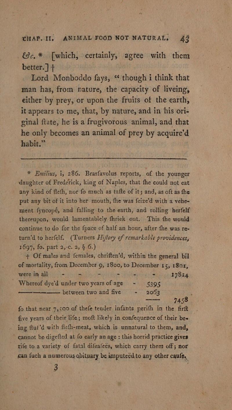 ce, * [which, certainly, agree with them better. ] + . : Lord Monboddo fays, ‘¢ though i think that man has, from nature, the capacity of liveing, either by prey, or upon the fruits of the earth, It appears to me, that, by nature, and in his ori- ginal ftate, he is a frugivorous animal, and that he only becomes an animal of prey reg acquire’d habit. * * Emilius, i, 286. Brasfavolus reports, of the younger daughter of Frederick, king of Naples, that the could not eat any kind of fleth, nor fo much as tafte of it; and, as oft as fhe put any bit of it into her mouth, fhe was feize’d with a vehe- ment fyncopé, and falling to the earth, and rolling herfelf thereupon, would lamentablely fhriek out. This fhe would continue to do for the fpace of half an hour, after fhe was re- turn’d to herfelf. (Turners Hiflory of remarkable providences, 1697, fo. part 2,-c. 2, § 6.) + Of males and females, chriften’d, within the general bil of mortality, from December 9, 1800, to December 15, 180r, were in all - ~ ~ - apres 17814 Whereof dye’d under two yearsofage - 5395 a between two and five - 2063 , 7458 fo that near oe of thefe tender care perith in the firft five years of their life; moft likely in confequence of their bee ing ftuf’d with fiefh-meat, which is unnatural to them, and, cannot be digefted at fo early an age : this horrid practice gives rife to.a variety of fatal difeafees, which carry them off; nor can fuch a numerous obituary be imputeédto any other caules, 3