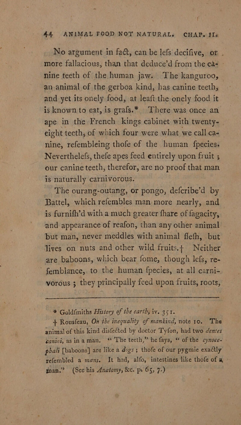 No argument in fact, can be lefs decifive, or . more fallacious, than that deduce’d from the ca- - nine teeth of the human jaw. The kanguroo, an animal of the gerboa kind, has canine teeth, and yet its onely food, at leaft the onely food it is known to eat, is grafs.¥ There was once an ape in the French kings cabinet with twenty- eight tecth, of which four were what we call ca- nine, refembleing thofe of the human fpecies. ~ Neverthelefs, thefe apes feed entirely upon fruit ; our canine teeth, therefor, are no proof that man is naturally carnivorous. , The ourang-outang, or pongo, defcribe’d by Battel, which refembles man more nearly, and is furnifh’d with a much greater fhare of fagacity, and appearance of reafon, than any other animal but man, never meddles with animal flefh, but lives on nuts and other wild fruits.t Neither are baboons, which bear fome, though lefs, re- ’ femblance,. to the human fpecies, at all carni- vorous ; they principally feed upon fruits, roots, * Goldfmiths History of the earth, iv. 351. }+ Rousfeau, On the inequality of mankind, note 10. The animal of this kind disfected by doctor Tyfon, had two dentes ganini, asinaman, ‘* The teeth,” he fays, “of the cynoce- pbali [baboons] are like a dogs ; thofe of our pygmie exactly refembled a mans. It had, alfo, intestines like thofe of a » moan.” (See his nei sigee 8c. Pe 65, 7)
