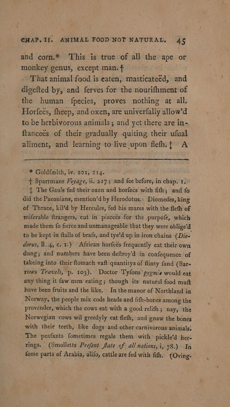 and corn.* This is true of all the ape or monkey genus, except man.f That animal food is eaten, masticateéd, and digefted by, and ferves for the nourifhment of the human fpecies, proves nothing at all. -Horfeés, fheep, and oxen, are univerfally allow’d to be herbivorous animals; and yet there are in- ftancees of their gradually quiting their ufual _ aliment, and learning to live upon flefh.{ A i Goldfmith, IV.’ 201, 214. : + Sparrmans Voyage, il. 2275 wd fee before, in chap.’ 1. + The Gauls fed their oxen and horfees with fith; and fo did the Paeonians, mention’d by Herodotus,. Diomedes, king of Thrace, kil’d by Hercules, fed his mares with the fleth of miferable ftrangers, cut in pieceés for the purpofe, which made them fo fierce and unmanageable that they were oblige’d to be kept in ftalls of brafs, and tye’d up in iron chains (Dio- dorus, B. 4, c. t.) African horfeés frequently eat their own dung; and numbers have been deftroy’d in confequence of takeing into their ftomach vaft quantitys of flinty fand (Bar- rows Travels, p. 103). Doctor Tyfonspyomis would eat | any thing it faw men eating; though its natural food muft have been fruits and the like. In the manor of Northland in Norway, the people mix cods heads and fifh-bones among the provender, which the cows eat with a good relith ; nay, the Norwegian cows wil greedyly eat flefh, and gnaw the bones with their teeth, like dogs and other carnivorous animals, The peafants fometimes regale them with pickle’d her- rings. (Smolletts Prefent fate of all nations, i, 78.) In fome parts of Arabia, allfo, cattle are fed with fith. (Oving-