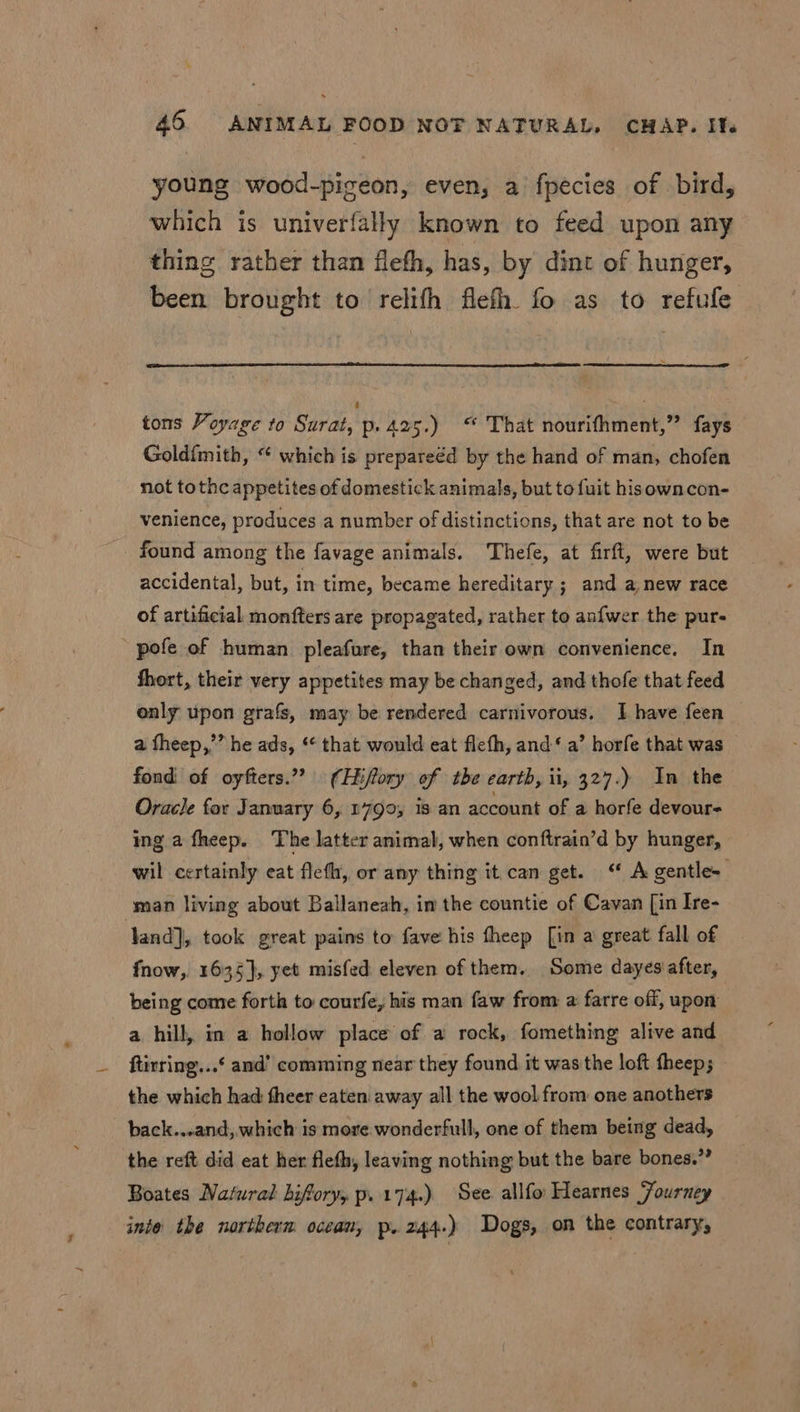 young wood-pigeon, even, a fpecies of bird, which is univerfally known to feed upon any thing rather than fleth, has, by dint of hunger, been brought to relifh flefh. fo as to refufe tons Voyage to Surat, p. 425.) “ That nourifhment,” fays Goldfmith, “ which is prepareéd by the hand of man, chofen not tothc appetites of domestick animals, but to {uit hisowncon- venience, produces a number of distinctions, that are not to be found among the favage animals. Thefe, at firft, were but accidental, but, in time, became hereditary ; and a,new race of artificial monfters are propagated, rather to anfwer the pur- pofe of human pleafure, than their own convenience. In fhort, their very appetites may be changed, and thofe that feed only upon grafs, may be rendered carnivorous. I have feen a fheep,’” he ads, ‘* that would eat flefh, and‘ a’ horfe that was fond: of oyfters.”? (Hiffory of tbe earth, ii, 327.) In the Oracle for January 6, 1790, 18 an account of a horfe devour- ing a fheep. The latter animal, when conftrain’d by hunger, wil certainly eat fleth, or any thing it can get. “ A gentle. man living about Ballaneah, im the countie of Cavan [in Ire- land], took great pains to fave his theep [in a great fall of fnow, 1635], yet misfed eleven of them. Some dayes'after, being come forth to courfe, his man faw from a farre off, upon a hill, in a hollow place of a rock, fomething alive and ftirring...‘ and’ comming near they found it was the loft theep; the which had fheer eaten away all the wool from one anothers back...and, which is more.wonderfull, one of them being dead, the reft did eat her fleth, leaving nothing but the bare bones.” Boates Natural hifory, p. 174.) See. allfo Hearnes Fourney inte the northerm ocean, p. 244.) Dogs, on the contrary, 4