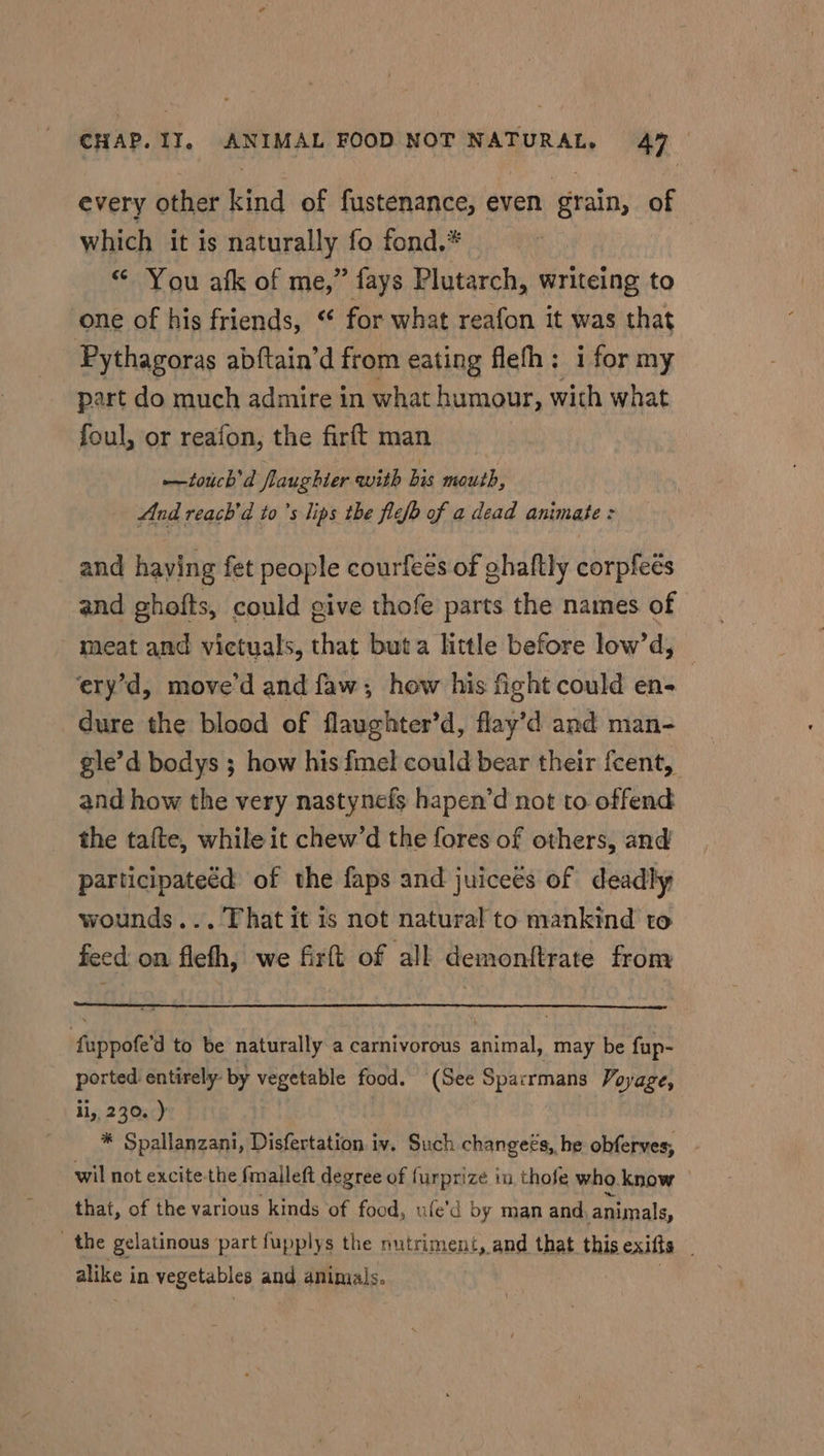 every other kind of fustenance, even grain, of which it is naturally fo fond,* “ You afk of me,” fays Plutarch, writeing to one of his friends, “* for what reafon it was that Pythagoras abftain’d from eating flefh: i for my part do much admire in what humour, with what foul, or reafon, the firft man —touch'd flaughter avith bis mouth, And reach’d to ’s lips the flefb of a dead animate = and having fet people courfeés of ghaftly corpfeés and ghofts, could give thofe parts the names of meat and victuals, that buta little before low’d, ery’d, move’d and faw; how his fight could en- dure the blood of flaughter’d, flay’d and man- gle’d bodys ; how his fmel could bear their fcent, and how the very nastynefs hapen’d not to offend the tate, while it chew’d the fores of others, and participateéd of the faps and juiceés of deadly wounds... That it is not natural to mankind to feed on fleth, we firft of all demonftrate from fuppofe’d to be naturally a carnivorous animal, may be fup- ported entirely by vegetable food. (See Sparrmans Voyage, ii, 230. ) | * Spallanzani, Disfertation iv. Such changeés, he obferves, wil not excite-the {malleft degree of furprize in thofe who. know that, of the various kinds of food, ufe'd by man and animals, the gelatinous part fupplys the nutriment, and that this exifts alike i in vegetables and aninials.