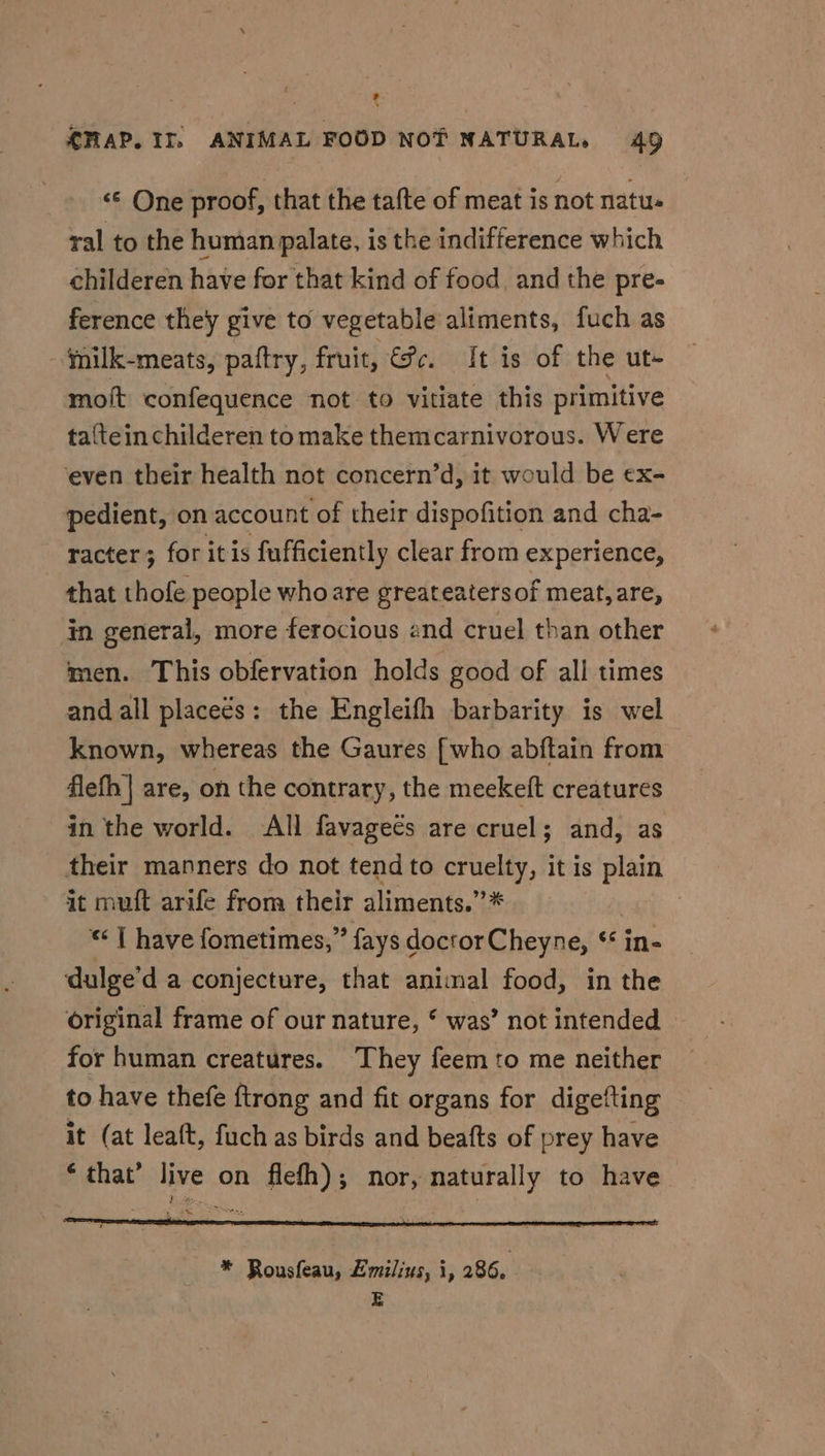 34 MAP. IT, ANIMAL FOOD NOT NATURAL, 49 «© One proof, that the tafte of meat is not natu. ral to the human palate, is the indifference which childeren have for that kind of food. and the pre- ference they give to vegetable aliments, fuch as -fnilk-meats, paftry, fruit, @c. It is of the ut- moft confequence not to vitiate this primitive taftein childeren to make themcarnivorous. Were ‘even their health not concern’d, it would be ex- pedient, on account of their dispofition and cha- racter; for itis fufficiently clear from experience, that thofe people who are greateatersof meat, are, in general, more ferocious and cruel than other men. This obfervation holds good of all times and all placeés: the Engleifh barbarity is wel known, whereas the Gaures [who abftain from flefh| are, on the contrary, the meekeft creatures in the world. All favagecs are cruel; and, as their manners do not tend to nas it is plain it muft arife from their aliments.”* . “| have fometimes,” fays doctor Cheyne, ‘* in- dulge’d a conjecture, that animal food, in the original frame of our nature, * was’ not intended for human creatures. ‘They feem to me neither to have thefe {trong and fit organs for digefting it (at leaft, fuch as birds and beafts of prey have * that’ live on flefh); nor, naturally to have ie * Rousfeau, Lmilius, i, 286. E