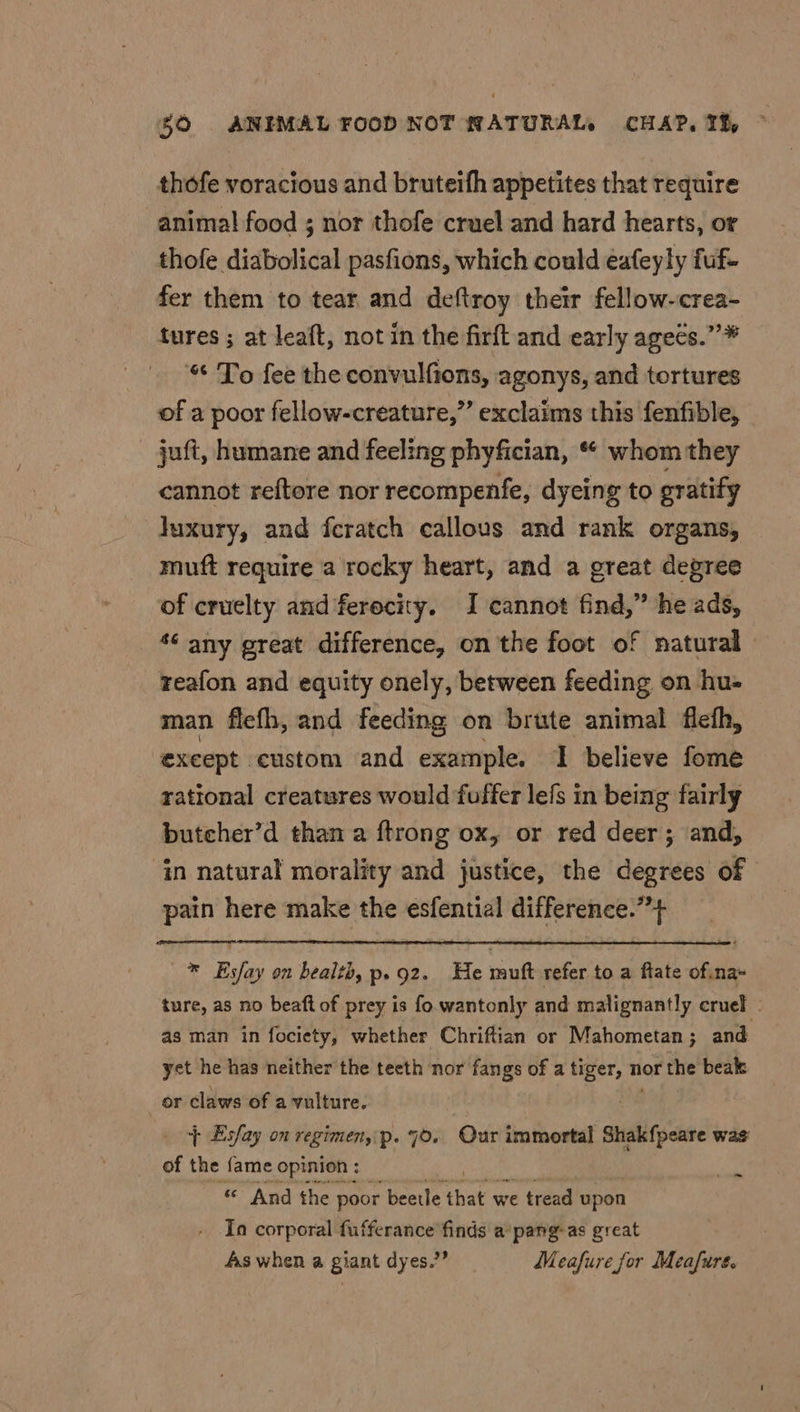 thofe voracious and bruteifh appetites that require anima! food ; nor thofe cruel and hard hearts, or thofe diabolical pasfions, which could eafeyly fuf- fer them to tear and deftroy their fellow-crea- tures ; at leaft, not in the firft and early agees.”* “ To fee the convulfions, agonys, and tortures of a poor fellow-creature,”’ exclaims this fenfible, juft, humane and feeling phyfician, “ whom they cannot reftore nor recompenfe, dyeing to gratify luxury, and feratch callous and rank organs, muft require a rocky heart, and a great degree of cruelty and ferocity. I cannot find,” he ads, *‘ any great difference, on the foot of natural» reafon and equity onely, between feeding on hu- man flefh, and feeding on brute animal flefh, “‘exeept custom and example. I believe fome rational creatures would fuffer lefs in being fairly butcher’d than a ftrong ox, or red deer; and, ‘in natural morality and justice, the degrees of pain here make the esfential difference.”’+ * Esfay on bealth, p.92. He muft refer to a ftate of na+ ture, as no beaft of prey is fo. wantonly and malignantly cruel - as man in fociety, whether Chriftian or Mahometan ; and yet he has neither the teeth nor fangs of a ce nor the beak _or claws of a vulture. + Esfay on regimen, p. 70. Our immortal Shakfpeare was of the {ame opinion : Re « And the poor beetle that we tread upon In corporal fufferance finds a pang-as great As when a giant dyes.” Meafure for Meafure.