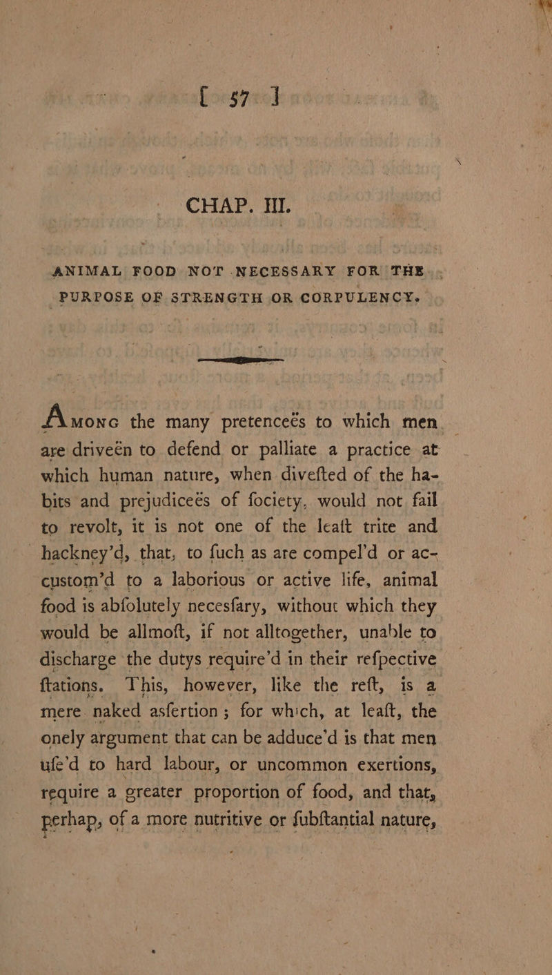 forg7no] CHAP. Il. ANIMAL FOOD NOT .NECESSARY FOR THE PURPOSE OF STRENGTH OR CORPULENCY. “ Anonc the many pretenceés to which men are driveén to defend or palliate a practice at which human nature, when divefted of the ha- bits and prejudicees of fociety, would not fail to revolt, it is not one of the leat trite and | hackney’d, that, to fuch as are compel’d or ac- custom’d to a laborious or active life, animal food is abfolutely necesfary, without which they would be allmoft, if not alltogether, unable to discharge ‘the dutys require’d in their refpective ftations. This, however, like the reft, is a mere. naked asfertion ; for which, at leaft, the onely argument that can be adduce’d is that men ufe’d to hard labour, or uncommon exertions, require a greater proportion of food, and that, perhap, of a more nutritive or fubftantial nature,