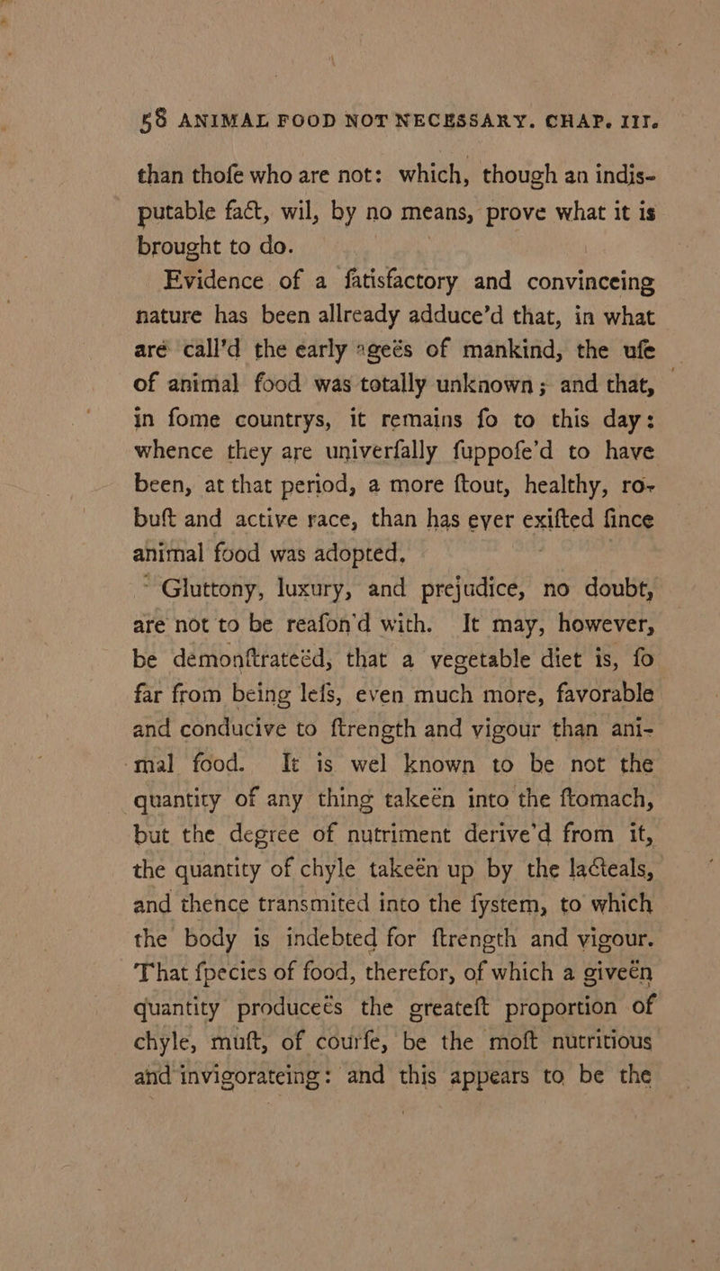 than thofe who are not: which, though an indis- putable fact, wil, by n no means, prove what it is brought to do. Evidence of a fatisfactory and convinceing nature has been allready adduce’d that, in what aré call’d the early sgeés of mankind, the ufe of animal food was totally unknown ; and that, — in fome countrys, it remains fo to this day: whence they are univerfally fuppofe’d to have been, at that period, a more ftout, healthy, ro- buft and active race, than has eyer exifted fince animal food was adopted, , ~ Gluttony, luxury, and prejudice, no doubt, are not to be reafon'd with. It may, however, be demonftrateéd, that a vegetable diet is, fo far from being lefs, even much more, favorable and conducive to ftrength and vigour than ani- mal food. It is wel known to be not the quantity of any thing takeén into the ftomach, but the degree of nutriment derive’d from it, the quantity of chyle takeén up by the lacteals, and thence transmited into the fystem, to which the body is indebted for ftrength and vigour. That fpecies of food, therefor, of which a given quantity producets the greateft proportion of chyle, muft, of courfe, be the moft nutritious and invigorateing: and this appears to be the