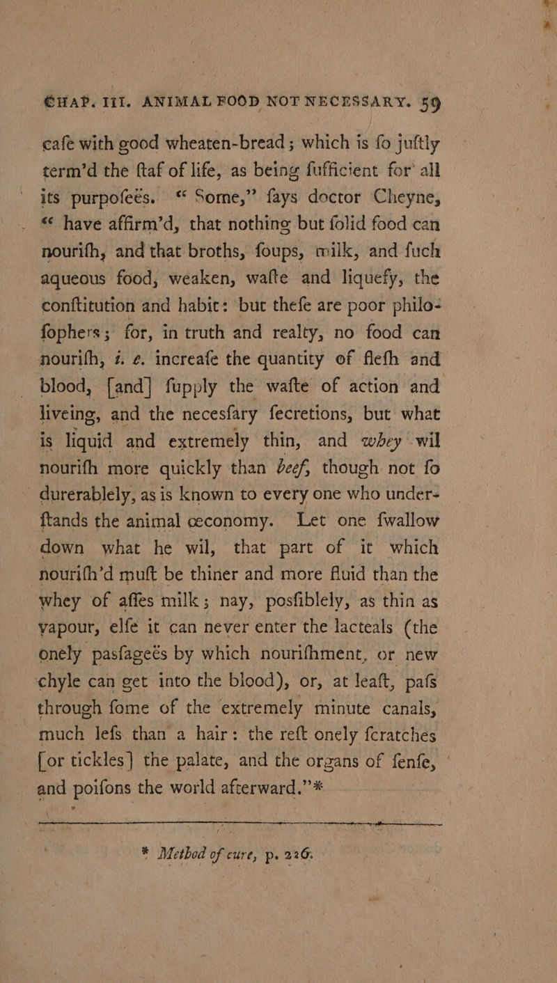 cafe with good wheaten-bread ; which is fo juftly term’d the ftaf of life, as being fufficient for’ all its purpofees. ‘ Some,” fays doctor Cheyne, _ have affirm’d, that nothine but folid food can nourifh, and that broths, foups, milk, and fuch aqueous food, weaken, walte and liquefy, the conftitution and habit: but thefe are poor philo- fophers; for, in truth and realty, no food can nourifh, z ¢. increafe the quantity of flefh and blood, [and] fupply the wafte of action and liveing, and the necesfary fecretions, but what is liquid and extremely thin, and whey wil nourifh more quickly than dcef, though not fo - durerablely, as is known to every one who under- ftands the animal ceconomy. Let one fwallow down what he wil, that part of it which nourifh’d mutt be thiner and more Aluid than the whey of affes milk; nay, posfiblely, as thin as yapour, elfe it can never enter the lacteals (the onely pasfageés by which nourifhment, or new ‘chyle can get into the blood), or, at leaft, pafs through fome of the extremely minute canals, much lefs than a hair: the reft onely {cratches [or tickles] the palate, and the organs of fenfe, | and poifons the world afterward.”* * Method of cure, p. 226.