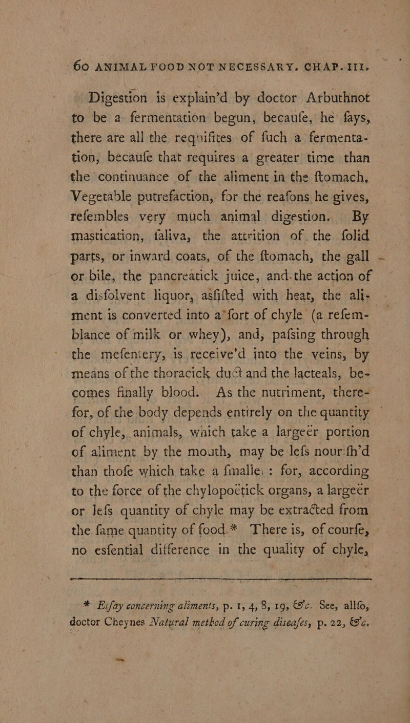 Digestion is explain’d by doctor Arbuthnot to be a fermentation begun, becaufe, he fays, there are all the requifites of fuch a fermenta- tion, becaufe that requires a greater time than the continuance of the aliment in the ftomach. Vegetable putrefaction, for the reafons he gives, relembles very much animal digestion. By mastication, faliva, the attrition of the folid parts, or inward coats, of the ftomach, the gall or bile, the pancreatick juice, and.the action of ment is converted into a’fort of chyle (a refem- blance of milk or whey), and, pafsing through the mefeniery, is receive’d into the veins, by means of the thoracick duct and the lacteals, be- comes finally blood. As the nutriment, there- for, of the body depends entirely on the quantity of chyle, animals, watch take a lJargeer portion of aliment by the mouth, may be lefs nour:fh’d than thofe which take a fmalle: : for, according to the force of the chylopoetick organs, a largeer or Jefs quantity of chyle may be extracted from the fame quantity of food. * There is, of courfe, no esfential difference in the quality of chyle, * Esfay concerning aliments, p. 1, 4,8, 19, ec. See, allfo, doctor Cheynes Natural method of curing diseafes, p. 22, Ge. —