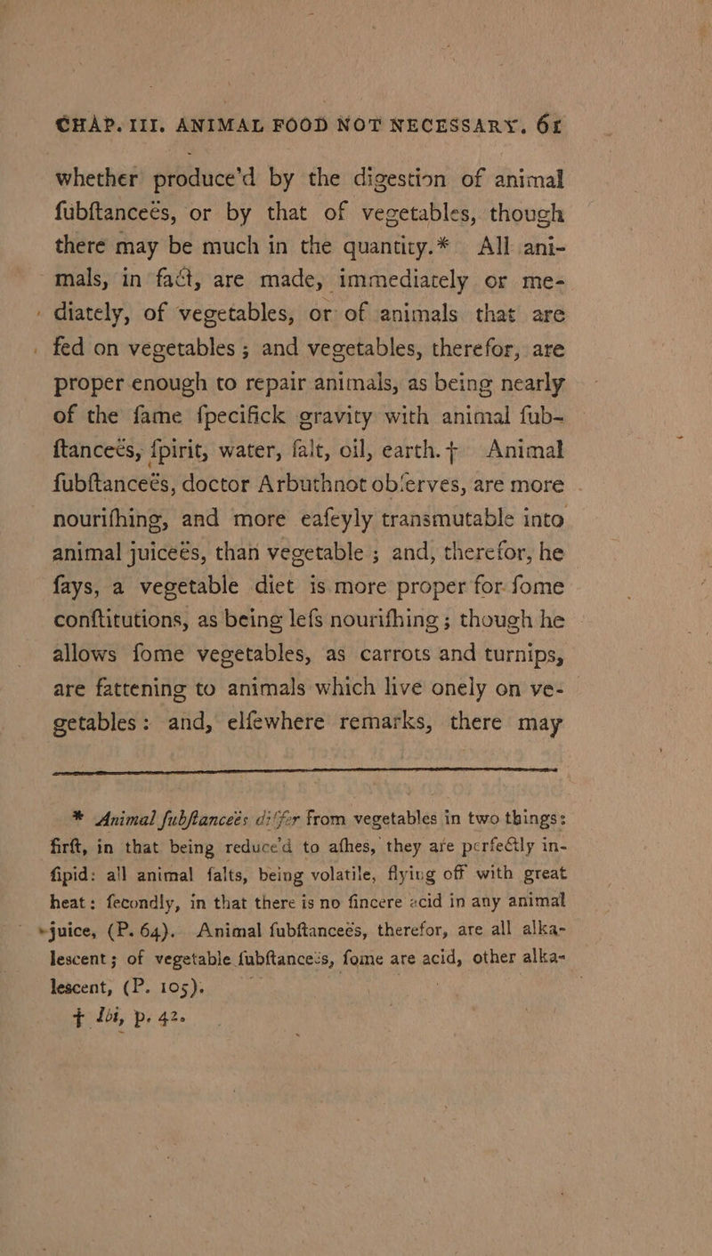 - whether produce’d by the digestion of animal fubftanceés, or by that of vegetables, though there may be much in the quantiry.* All ani- mals, in fact, are made, immediately or me- diately, of vegetables, or of animals that are proper enough to repair animals, as being nearly of the fame fpecifick gravity with animal fub- {tanceés, {pirit, water, falt, oil, earth.+ Animal fubftanceés, doctor Arbuthnot obierves, are more nourifhing, and more eafeyly transmutable into animal juiceés, than vegetable ; and, therefor, he fays, a vegetable diet is more proper for fome conftitutions, as being lefs nourifhing; though he ~ allows fome vegetables, as carrots and turnips, are fattening to animals which live onely on ve- getables: and, elfewhere remarks, there may * Animal fubftanceés di(fr from vegetables in two things: firt, in that being reduced to afhes, they are perfectly in- fipid: all animal falts, being volatile, flying off with great heat: fecondly, in that there is no fincere «cid in any animal lescent ; of vegetable fubftance’s, fome are acid, other alka- lescent, (P. 105). e F £51, p. 42.
