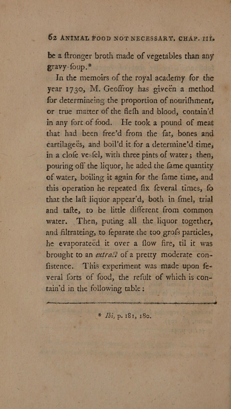 be a ftronger broth made of vegetables than any gravy-foup.* | In the memoirs of the royal academy for the year 1730, M. Geoffroy has giveen a method. for determincing the proportion of nourifhment;, or true matter of the flefh and blood, contain’d in any fort of food. He took a pound of meat that had been free’d from the fat, bones and cartilageés, and boil’d it for a determine’d time, in a clofe vesfel, with three pints of water; then, pouring off the liquor, he aded the fame quantity of water, boiling it again for the fame time, and this operation he repeated fix feveral times, fo that the laft liquor appear’d, both in {mel, trial and tafte, to be little different from common water. Then, puting all the liquor together, and filtrateing, to feparate the too grofs particles, | he evaporateed it over a flow fire, til it was brought to an extra of a pretty moderate con- fistence. This experiment was made upon fe- veral forts of food, the refult of which is con- tain’d in the following table: * Ibi, p. 181, 180.