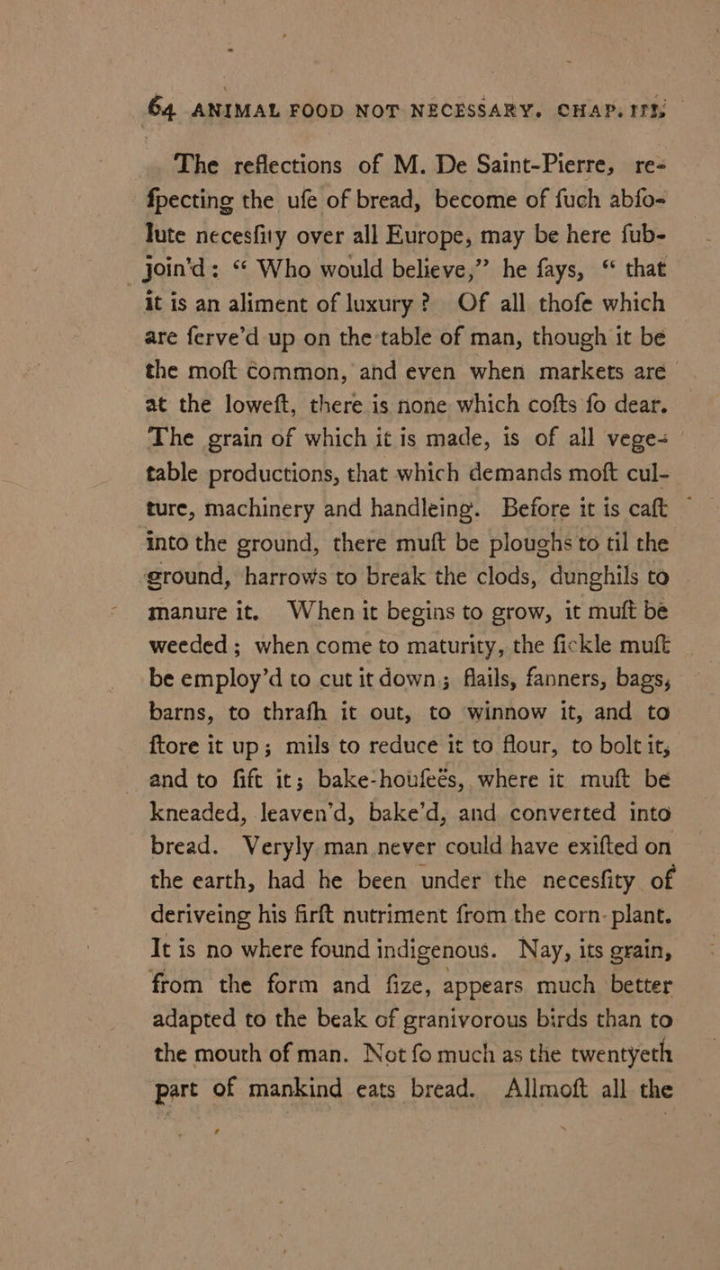The reflections of M. De Saint-Pierre, re- fpecting the ufe of bread, become of fuch abfo- lute necesfiry over all Europe, may be here fub- _Join’d: “ Who would believe,” he fays, “ that it is an aliment of luxury? Of all thofe which are ferve’d up on the-table of man, though it be the moft Common, and even when markets are at the loweft, there is none which cofts fo dear. The grain of which it is made, is of all vege | table productions, that which demands moft cul- ture, machinery and handleing. Before it is caft ~ into the ground, there muft be ploughs to til the ground, harrows to break the clods, dunghils to — manure it. When it begins to grow, it muft be weeded ; when come to maturity, the fickle muft be employ’d to cut it down; flails, fanners, bags, barns, to thrafh it out, to winnow it, and to ftore it up; mils to reduce it to flour, to bolt it, and to fift it; bake-houfeés, where it muft be kneaded, leaven’d, bake’d, and converted into bread. Veryly man never could have exifted on the earth, had he been under the necesfity of deriveing his firft nutriment from the corn. plant. It is no where found indigenous. Nay, its grain, from the form and fize, appears much better adapted to the beak of granivorous birds than to the mouth of man. Not fo much as the twentyeth part of mankind eats bread. Allmoft all the a