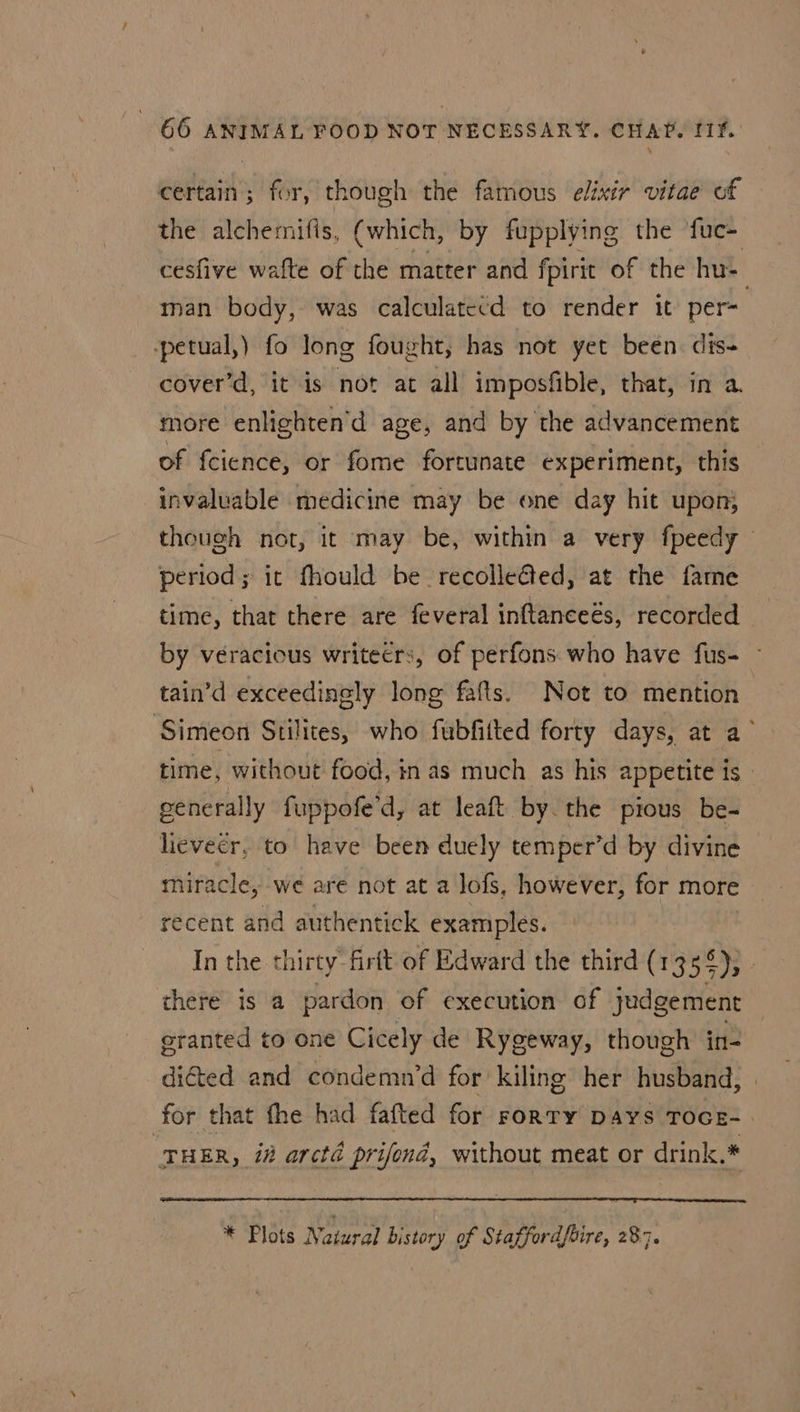 certain; for, though the famous elixir vitae of the alchemifis, (which, by fupplying the ‘fuc- cesfive wafte of the matter and fpirit of the hu-— man body, was calculatecd to render it per- petual,) fo long fought, has not yet been. dis- cover’d, it is not at all imposfible, that, in a. more enlighten'd age, and by the advancement of fcience, or fome fortunate experiment, this invaluable medicine may be one day hit upon} though not, it may be, within a very fpeedy period; it fhould be recolleGted, at the fame time, that there are feveral inftanceés, recorded by véracious writecrs, of perfons. who have fus- ~ tain’d exceedinely long fafts. Not to mention Simeon Stilites, who fubfitted forty days, at a’ time, without food, in as much as his appetite is - generally fuppofe'd, at leaft by. the pious be- lievecr. to have been duely temper’d by divine miracle, we are not at a lofs, however, for more recent and authentick examples. In the thirty firtt of Edward the third (1355); there is a pardon of execution of judgement eranted to one Cicely de Rygeway, though in- dicted and condemn’d for kiling her husband, for that fhe had fafted for roRTy Days TocE-. “THER , 1h arcté prifond, without meat or drink.* * Plots Natural history of Staffordfbire, 287.