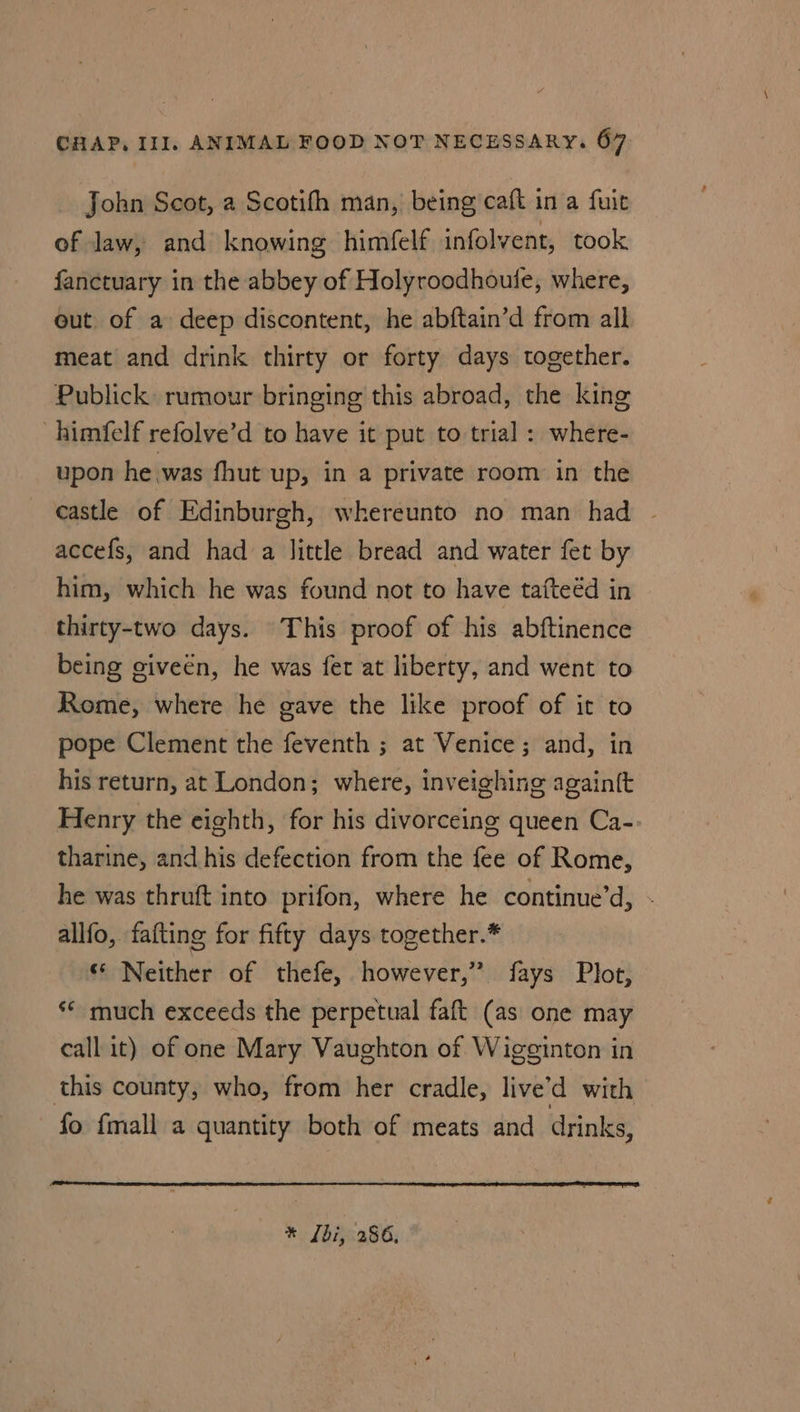 John Scot, a Scotifh man, being caft in a fuit of law, and knowing himfelf infolvent, took fanctuary in the abbey of Holyroodhoule, where, out of a deep discontent, he abftain’d from all meat and drink thirty or forty days together. Publick: rumour bringing this abroad, the king -himfelf refolve’d to have it put to trial : where- upon he was fhut up, in a private room in the castle of Edinburgh, whereunto no man had accefs, and had a little bread and water fet by him, which he was found not to have tafteéd in thirty-two days. This proof of his abftinence being giveén, he was fet at liberty, and went to Rome, where he gave the like proof of it to pope Clement the feventh ; at Venice; and, in his return, at London; where, inveighing again{t Henry the eighth, for his divorceing queen Ca- tharine, and his defection from the fee of Rome, he was thruft into prifon, where he continue’d, - allfo, fafting for fifty days together.* ‘ Neither of thefe, however,” fays Plot, ** much exceeds the perpetual faft (as one may call it) of one Mary Vaughton of Wigginton in this county, who, from her cradle, live’d with fo {mall a quantity both of meats and drinks, * [bi, 286,
