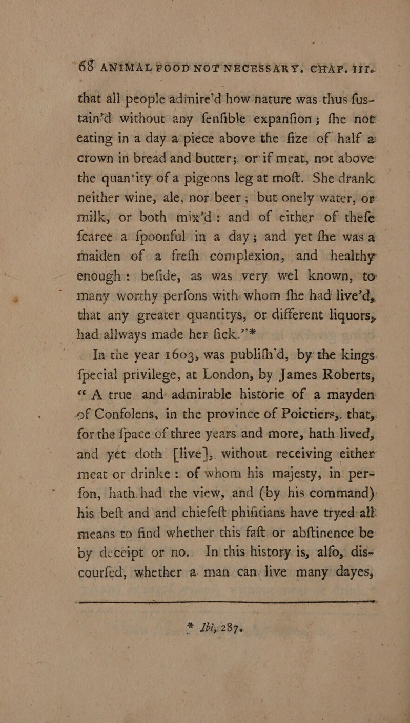 that all people adimire’d how nature was thus fus- tain’d without any fenfible expanfion; fhe noe eating in a day a piece above the fize of half a crown in bread and ‘butter;. or if meat, not above the quantity of a pigeons leg at moft. She drank neither wine, ale, nor beer ; but onely water, or milk, or both mix’d: and of either of thefe fearce a fpoonful in a day; and yet fhe was a maiden of a frefh complexion, and healthy | enough: befide, as was very wel known, to many worthy perfons with whom fhe had live’d, that any greater quantitys, or different wis had allways made her fick.”’* Ia: the year 1603, was publifh’d, by: the kings. {pecial privilege, at London, by James Roberts, “* A true and admirable historie of a mayden of Confolens, in the province of Poictiers,. that,. for the {pace of three years and more, hath lived, and yet doth [live], without receiving either meat or drinke: of whom his majesty, in: per= fon, hath. had: the view, and (by his command). his beft and and chiefeft phifitians have tryed:alk means to find whether this faft or abftinence be by deceipt or no. In this history: is, alfo,. dis- courfed, whether a. man can. live many’ dayes, aa oc a eee
