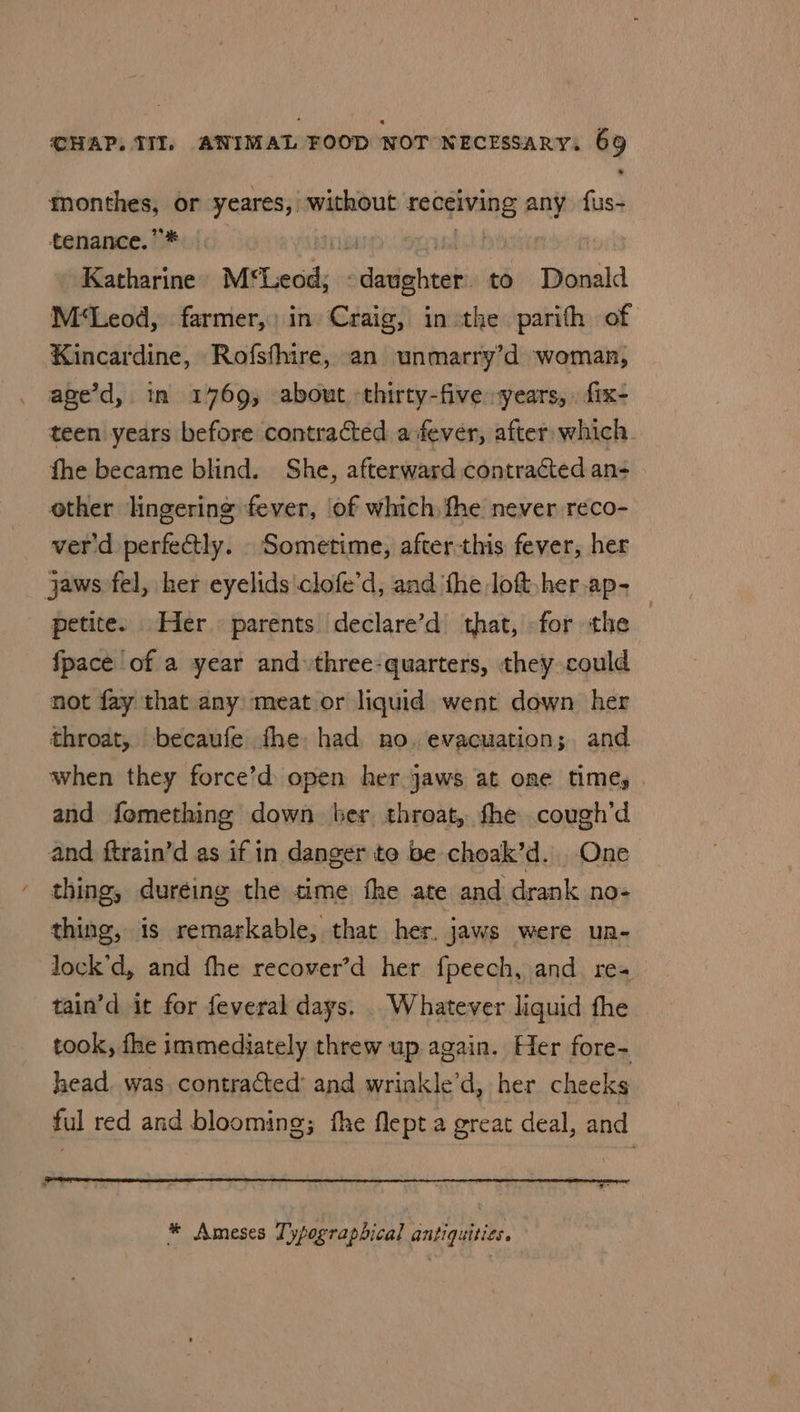 monthes, or yeares, without receiving any fus- tenance.’* i abi | Katharine M*Leod, ‘daughter. to Donald M‘Leod, farmer,) in Craig, inthe parith of Kincardine, Rofsfhire, an unmarry’d woman, age’d, in 14769, about thirty-five years, fix- teen years before contracted a ever, after which. fhe became blind. She, afterward contracted an- other lingering fever, of which fhe never reco- ver'd perfectly. . Sometime, after-this fever, her jaws fel, her eyelids'clofe’d, and ‘fhe loft her ap- petite. Her parents declare’d that, for the {pace of a year and three-quarters, they could not fay that any meat or liquid went down her throat, becaufe fhe had no. evacuation; and when they force’d open her jaws at one time, and femething down ber throat, fhe cough’d and ftrain’d as if in danger to be choak’d. One thing, duréing the time fhe ate and drank no- thing, is remarkable, that her. jaws were un- lock’d, and fhe recover’d her fpeech, and. res tain’d it for feveral days. . Whatever liquid fhe took, fhe immediately threw up again. Her fore- head. was. contracted: and wrinkle’d, her cheeks ful red and blooming; fhe flept a great deal, and * Ameses Typographical antiquities.