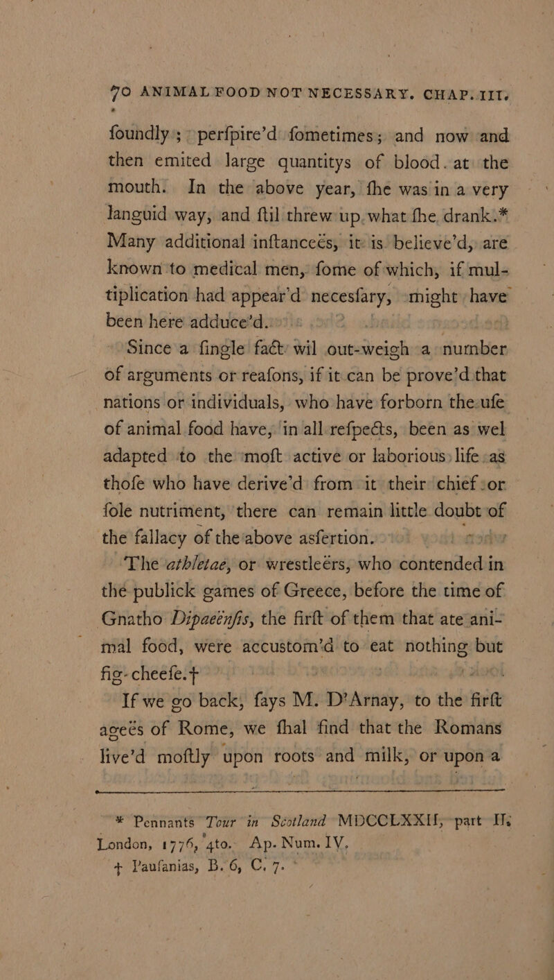 foundly’; » perfpire’d fometimes; and now and then emited large quantitys of blood. at the mouth. In the above year, fhe was in a very languid way, and ftil threw up. what fhe drank.* Many additional inftanceés, it: is. believe’d, are known to medical men, fome of which, if mul- tiplication had appear’d necesfary, might have been here adduce’d. Since a fingle fact: wil out-weigh a number of arguments or reafons, if it. can be prove’d that nations or individuals, who have forborn the-ufe of antmal food have, in all.refpects, been as wel adapted to the ‘moft active or laborious: life as thofe who have derive’d from it their: chief sor fole nutriment, ‘there can remain little doubt of the fallacy of the ‘above asfertion. fodhy The athletae, or wrestleérs, who rma In the publick games of Greece, before the time of Gnatho Dipaeéufis, the firft of them that ate ani- mal food, were accustom’d to eat nothing but fis- cheefe. : If we go back, fays M. pba to the firft aseés of Rome, we fhal find that the Romans live’d moftly upon roots and milk, or upon a * Pennants Tour in Scotland MDCCLXXII, part Ils London, 1775, gto. Ap. Num. lV, + Paufanias, B. 6, C, 7.