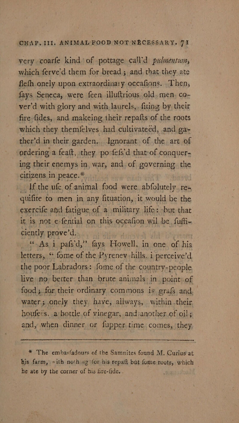 very coarfe kind of pottage call'd pulmentum, which ferve’d them for bread ; and that they ate flefh onely upon extraordinary occafions. Then, fays Seneca, were feen illuftrious. old. men, co- ver’d with glory and with Jaurels,, fiting by. their fire fides, and makeing their repafts of the roots which they themfelves had cultivateed, and ga- ther’d.in their garden... Ignorant of the art of ordering a feaft, they posfefs’d that-of conquer- ing their enemys in, war, and of governing the citizens in peace.* 3 If the ule. of animal food were abfolutely. re- guifite to men in any fituation, it would be the exercife and fatigue of a military life: -but that it is not esfential on this occafion wil be, fufli- ciently prove’d. | : | ‘As i pafs'd,’” fays Howell. in one of his letters, “ fome of the Pyrenev hills, 1 perceive’d. the poor Labradors: fome of the country-people live no better than brute animals: iN point: of food ;.for their ordinary commons is: grafg and. water ;.onely they have, allways, within .their houfecs, a/bottle of vinegar, andsanother of oil; and, when dinner or fupper.time comes, they, * The embasfadours of the Samnites found M. Curius at bis farm, “ith noth ig for his repaft but fome roots, which he ate by the corner of his fire-fide. - /