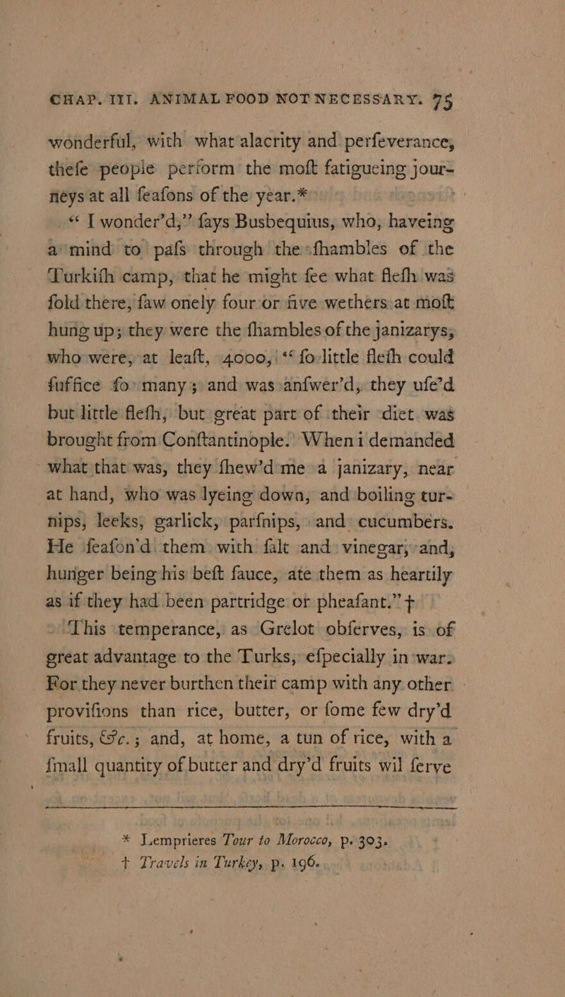 wonderful, with what alacrity and perfeverance, thefe peopie perform the moft fatigueing jour- néys at all feafons of the year.* Drrgtss _* T wonder’d,”’ fays Busbequius, who, haveing a°mind to pafs through thesfhambles of the ‘Turkith camp, that he might fee what flefh was fold there, faw onely four‘or five wethers.at moft hung up; they were the fhambles of the janizarys, who were, at leaft, 4000,/|*‘ fovlittle flefh could fuffice fo many and was anfwer’d,. they ufe’d but little flefh, but great part of their diet. was brought from Conftantinople. Wheni demanded what that was, they fhew’d:me a janizary, near at hand, who was lyeing down, and boiling tur- nips, leeks, garlick, parfnips, and cucumbers. He feafon’d them with falt and. vinegar; and, hunger being his’ beft fauce, ate them as heartily as if they had been partridge or pheafant.” + ‘This temperance, as Grelot obferves, is of great advantage to the Turks, efpecially in:war. For they never burthen their camp with any other provifions than rice, butter, or fome few dry’d fruits, €fc.; and, at home, a tun of rice, with a fmall quantity of butter and dry’d fruits wil ferve ie * Y.emprieres Tour to Morocco, p. 303. + Travels in Turkey, p. 196.