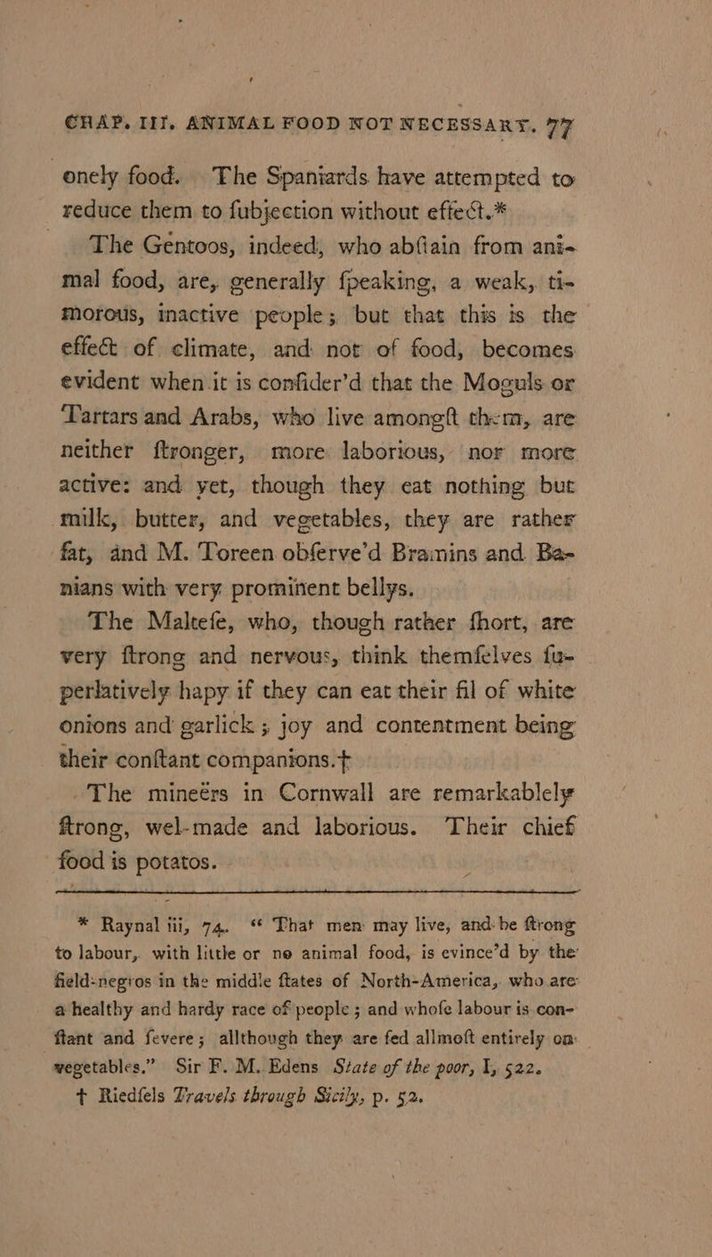 onely food. The Spaniards have attempted to reduce them to fubjection without effect.* The Gentoos, indeed, who abfiain from ani- mal food, are, generally fpeaking, a weak, ti- morous, inactive people; but that this is the effect of climate, and not of food, becomes evident when it is confider’d that the Moguls or Tartars and Arabs, who live amongft them, are neither ftronger, more laborious, nor more active: and yet, though they eat nothing but milk, butter, and vegetables, they are rather fat, and M. Toreen obferve’d Braimins and Ba- nians with very prominent bellys. The Maltefe, who, though rather fhort, are very ftrong and nervous, think themfelves fu- perlatively hapy if they can eat their fil of white onions and garlick ; joy and contentment being their conftant companions.¢ The mineérs in Cornwall are remarkablely ftrone, wel-made and laborious. Their chief food is potatos. . A * Raynal tii, 74. ‘ That men may live, and-he ftrong to labour, with little or ne animal food, is evince’d by the: field-negros in the middle ftates of North-America, who are a healthy and hardy race of people 5 and whofe labour is.con- ftant and fevere; allthough they are fed allmoft entirely om , vegetables.” Sir F. M.. Edens Szate of the poor, I, 522. + Riedfels Travels through Sicily, p. 52.