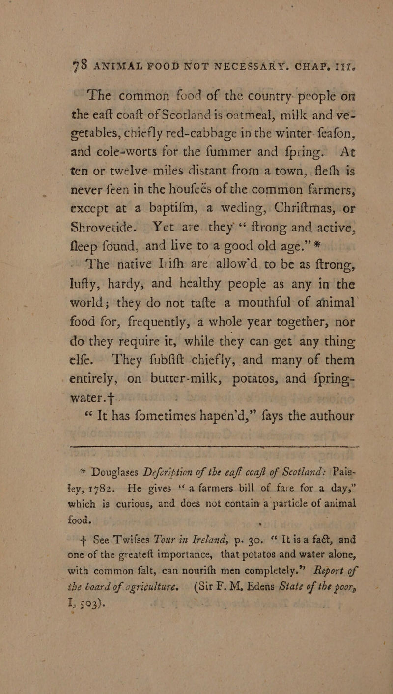 The common food of the country. people ort the eaft coaft of Scotland is oatmeal, milk and ve- getables, chiefly red-cabbage in the winter- feafon, and cole-worts for the fummer and fpring. At _ ten or twelve miles distant from a town, fleth is never feen in the houfeés of the common farmers, except at a baptifm, a weding, Chriftmas, or Shrovetide. Yet are. they ‘ {trong and active, fleep found, and live to a good old age.” * Vhe native liifh are allow'd to be as ftrong, lufty, hardy, and healthy people as any in the world; ‘they do not tafte a mouthful of animal food for, frequently, a whole year together, nor do they require it, while they can get any thing © elfe. They fubfift chiefly, and many of them entirely, on butter-milk, potatos, and {pring- water.T. “ It has fometimes hapen’d,” fays the authour = * Douglases Defcription of the caf? coaft of Scotland: Pais- ley, 1782. He gives ‘a farmers bill of fare for a day,” which is curious, and does not contain a particle of animal food. R : + See Twilses Tour in Ireland, p. 30. “ It isa fa&amp;, and one of the greateft importance, that potatos and water alone, with common falt, can nourifh men completely.” Report of “the board of agriculture, (Sir F.M, Edens State of the poor, T, 503). hs