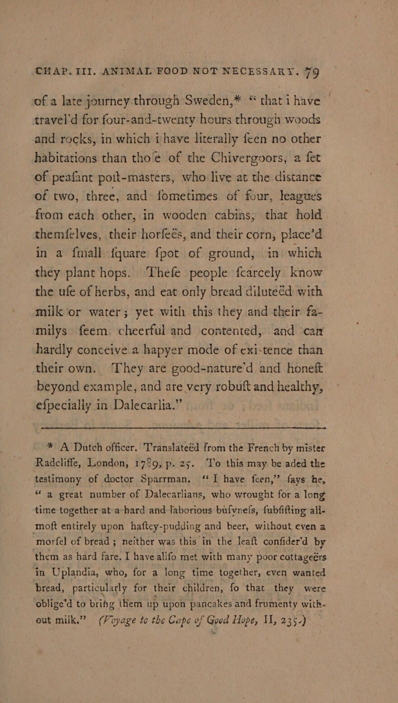 of a late air cvahiGtem Sweden,* “thatihave | travel'd for four-and-twenty hours through woods and rocks, in which ihave literally feen no other habitations than tho’e of the Chivergoors, a fet of peafant pott-masters, who live at the distance of two, three, and fometimes of four, leagues from each other, in wooden cabins, that hold. themfelves, their horfeés, and their corn, place’d in a fmall fquare fpot of ground, in which they plant hops. Thefe people fcarcely know the ufe of herbs, and eat only bread diluteéd with milk or water; yet with this they and their fa- milys feem. cheerful and contented, and car hardly conceive a hapyer mode of exi-tence than their own. They are good-nature’d and honeft beyond example, and are very robuft and healthy, efpecially in Dalecarlia.” * A Dutch officer. Translateéd from the French by mister Radcliffe, London, 1789, p. 25. To this may be aded the testimony of doctor Sparrman. ‘* I have feen,’’ fays he, ‘a great number of Dalecarlians, who wrought for a long time together at a-hard and laborious bufvnels, fubfifting all- moft entirely upon haftey-pudding and beer, without even a ‘morfel of bread ; ; neither was this in the leaft confider’d by them as hard fare. I have alifo met with many poor cottageérs in Uplandia, who, for a long time together, even wanted bread, particularly for their children, fo that they were oblige’d to brihg them up upon pancakes and frumenty witR- out milk.” (Voyage to the Cape of Good Hope, II, 235.)