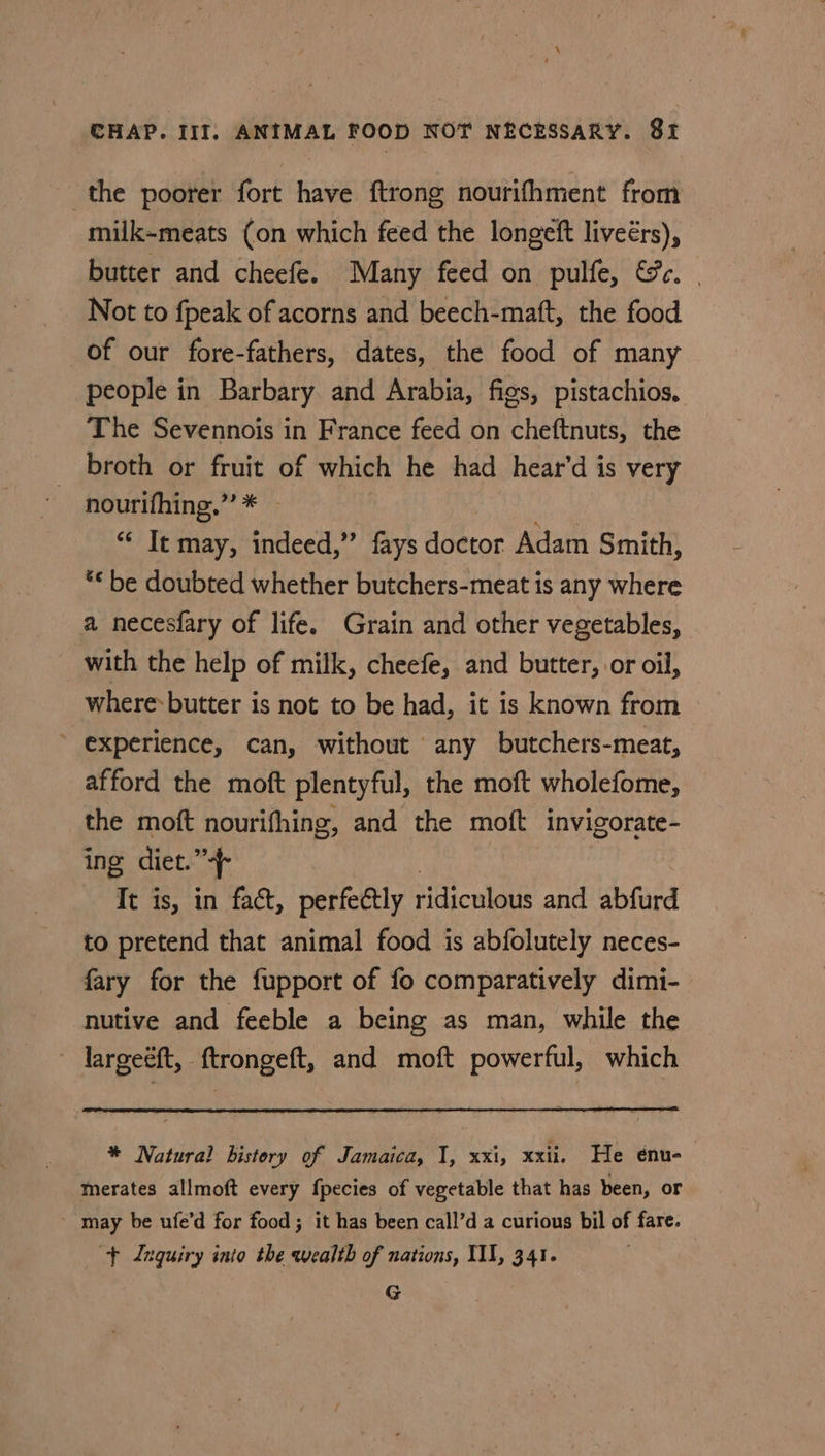 the poorer fort have ftrong nourifhment from milk-meats (on which feed the longeft liveérs), butter and cheefe. Many feed on pulfe, &amp;e. | Not to fpeak of acorns and beech-maft, the food of our fore-fathers, dates, the food of many people in Barbary and Arabia, figs, pistachios. The Sevennois in France feed on cheftnuts, the broth or fruit of which he had hear’d is very nourifhing.” * — “¢ It may, indeed,” fays doctor Adam Smith, ** be doubted whether butchers-meat is any where a necesfary of life. Grain and other vegetables, with the help of milk, cheefe, and butter, or oil, where-butter is not to be had, it is known from ’ experience, can, without any butchers-meat, afford the moft plentyful, the moft wholefome, the moft nourifhing, and the moft invigorate- ing diet. os It is, in fact, perfectly ridiculous and abfurd to pretend that animal food is abfolutely neces- fary for the fupport of fo comparatively dimi- nutive and feeble a being as man, while the largeeft, ftrongeft, and moft powerful, which * Natural history of Jamaica, I, xxi, xxii. He énu-— merates allmoft every fpecies of vegetable that has been, or may be ufe’d for food; it has been call’d a curious bil of fare. + Inquiry inio the wealth of nations, III, 341. G