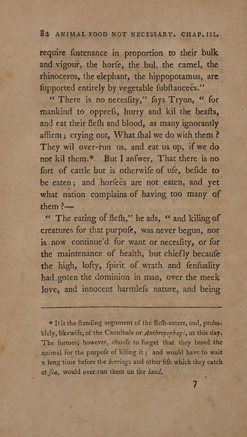 Ve require fustenance in proportion to their bulk and vigour, the horfe, the bul, the camel, the rhinoceros, the elephant, the hippopotamus, are . fupported entirely by vegetable fubftanceés.” “There is no necesfity,”’ fays Tryon, “ for mankind to opprefs, hurry and kil the beatts, and eat their flefh and blood, as many ignorantly affirm; crying out, What fhal we do with them ? They wil over-tun us, and eat us up, if we do not kil them.*. But I anfwer, That there is no fort of cattle but is otherwife of ufe, befide to be eaten; and horfeés are not eaten, and yet what nation complains of having too many of them ?— «« The eating of flefh,” he ads, ‘ and kiling of creatures for that purpofe, was never begun, nor is now continue’d for want or necesfity, or for the maintenance of health, but chiefly becaufe the high, lofty, fpirit of wrath and fenfuality had goten the dominion in man, over the meek love, and innocent harmlefs nature, and being *Itis the ftanding argument of the flefh-eaters, and, proba- blely, likewife, of the Cannibals or Antbropophagi, at this day. The former, however, choofe to forget that they breed the animal for the purpofe of kiling it; and would have to wait a long time before the berrings and other fith which they catch. ? 7