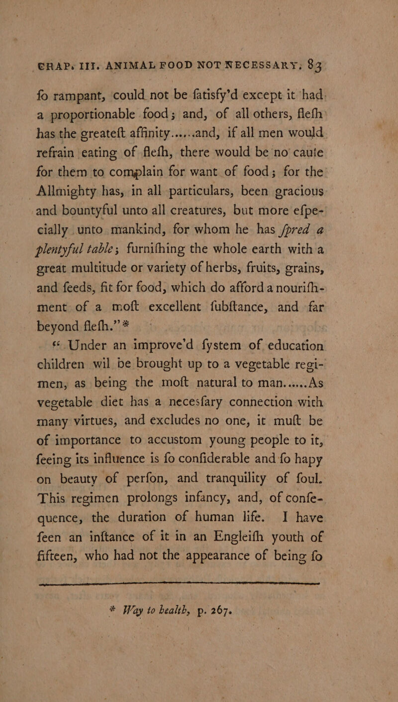 fo rampant, could not be fatisfy’d except it had. a proportionable food; and, of all others, flefh has the greateft affinity......and, if all men would refrain eating of flefh, there would be no caute for them to complain for want of food; for the -Allmighty has, in all particulars, been gracious. and bountyful unto all creatures, but more efpe- cially unto mankind, for whom he has /pred a4 plentyful table; furnifhing the whole earth with a great multitude or variety of herbs, fruits, grains, and feeds, fit for food, which do afford a nourifh- ment of a moft excellent fubftance, and far beyond fiefh.”’* : : Under an improve'd fystem of education children wil be brought up to a vegetable regi- men, as being the moft natural to man......As_ vegetable diet has a necesfary connection with many virtues, and excludes no one, it mult be of importance to accustom young people to it, feeing its influence is fo confiderable and fo hapy on beauty of perfon, and tranquility of foul. This regimen prolongs infancy, and, of confe- quence, the duration of human life. I have feen an inftance of it in an Engleifh youth of fifteen, who had not the appearance of being fo * Way to bealth, p. 267. I