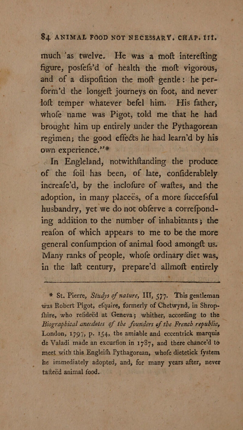 much ‘as twelve. He was a moft interefting figure, posfefs’d of health the moft vigorous, and of a dispofition the moft gentle: he per- form’d the longeft journeys on foot, and never loft temper whatever befel him. His father, whofe name was Pigot, told me that he had brought him up entirely under the Pythagorean regimen; the good effects he had or by his own experience.’’* ‘In Engleland, notwithftanding the produce of the foil has been, of late, confiderablely increafe’d, by the inclofure of waftes, and the adoption, in many placeés, of a more ficcefsful husbandry, yet we do not obferve a correfpond- ing addition to the number of inhabitants; the reafon of which appéars to me to be the more general confumption of animal food amongft us. Many ranks of people, whofe ordinary diet was, in the laft century, prepare’d allmoft entirely * St. Pierre, Studys of nature, IU, 574. This gentleman was Robert Pigot, efquire, formerly of Chetwynd, in Shrop- fhire, who refideéd at Geneva; whither, according to the Biographical anecdotes of the founders of the French republic, — London, 1797, p. 154, the amiable and eccentrick marquis de Valadi made an excurfion in 1787, and there chance’d to meet with this Engleith Pythagorean, whofe dietetick fystem he immediately adopted, and, for many years after, never talteéd animal food.
