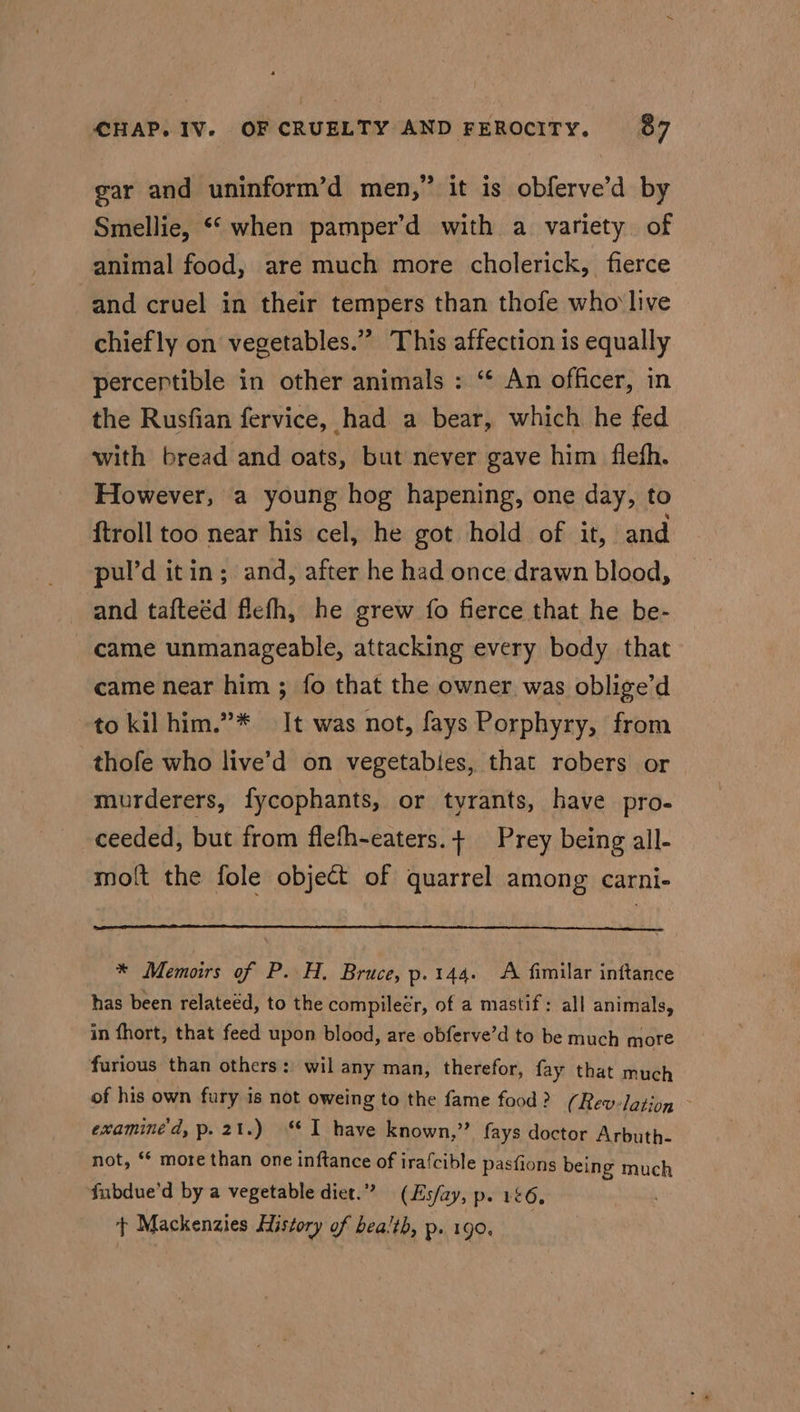 gar and uninform’d men,” it is obferve’d by Smellie, “when pamper’d with a variety of animal food, are much more cholerick, fierce and cruel in their tempers than thofe who live chiefly on vegetables.” This affection is equally percertible in other animals : “¢ An officer, in the Rusfian fervice, had a bear, which he fed with bread and oats, but never gave him flefh. However, a young hog hapening, one day, to {troll too near his cel, he got hold of it, and pul’d itin; and, after he had once drawn blood, and tafteéd flefh, he grew fo fierce that he be- came unmanageable, attacking every body that came near him ; fo that the owner was oblige’d to kilhim.”* It was not, fays Porphyry, from thofe who live’d on vegetabies, that robers or murderers, fycophants, or tyrants, have pro- ceeded, but from flefh-eaters.+ Prey being all- molt the fole object of quarrel among carni- * Memoirs of P. H. Bruce, p.144. A fimilar inftance has been relateéd, to the compilecr, of a mastif: all animals, in fhort, that feed upon blood, are obferve’d to be much more furious than others: wil any man, therefor, fay that much of his own fury is not oweing to the fame food? (Rev-lation - examine'd, p.21.) ‘I have known,” fays doctor Arbuth- not, ** more than one inftance of irafcible pasfions being much fubdue’d by a vegetable diet.” (Es/zay, p. 156, t Mackenzies History of health, p. 190.